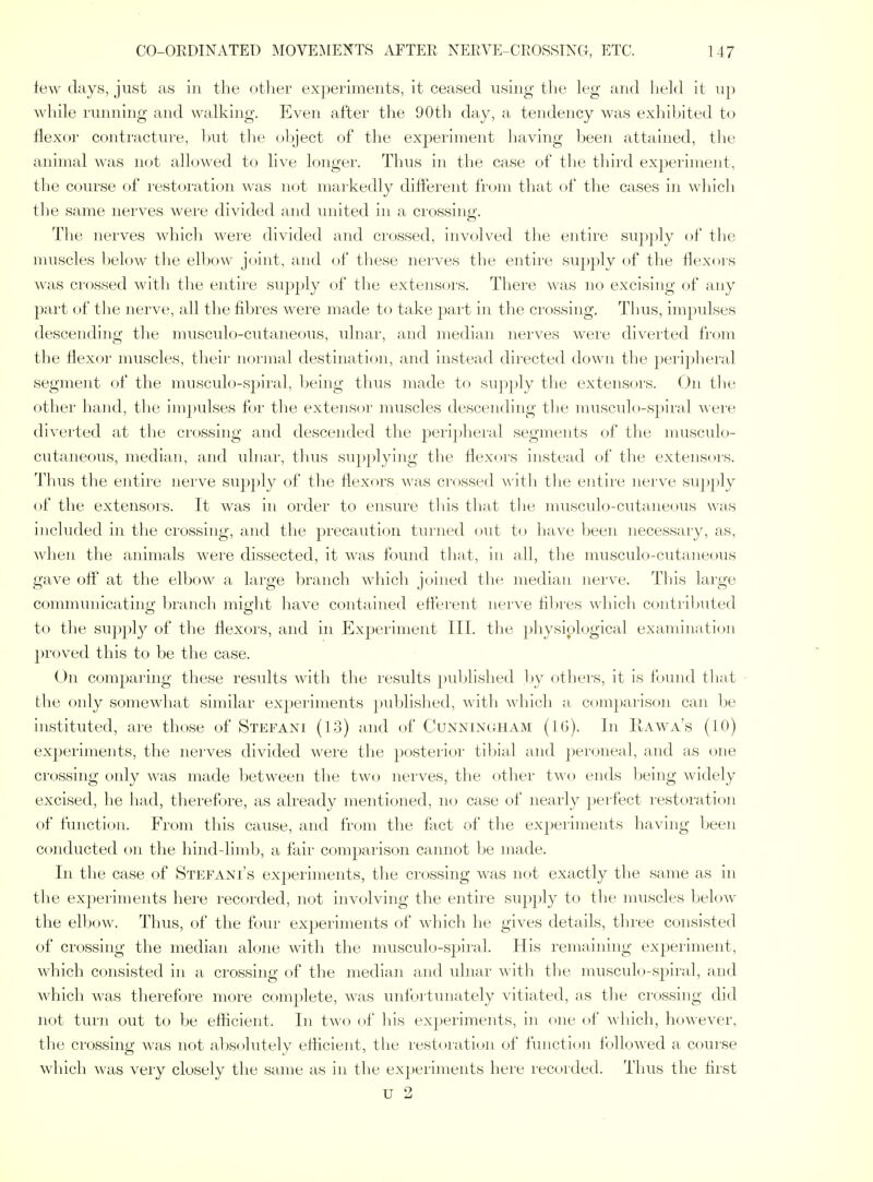 lew days, just as in the other experiments, it ceased using the leg and held it up while running and walking. Even after the 90th day, a tendency was exhibited to flexor contracture, l)ut the object of the exj)eriment having been attained, the animal was not allowed to live longer. Thus in the case of tlie tliii'd expei'iment, the course of restoration was not markedly different from that of the cases in whicli the same nerves were divided and united in a crossing. The nerves which were divided and crossed, involved the entire supply of the muscles below the elbow joint, and of these nerves the entire supply of the flexors was crossed with the entire supply of the extensors. There was no excising of any part of the nerve, all the fibres were made to take part in the crossing. Thus, impulses descending the musculo-cutaneous, ulnar, and median nerves were diverted fi'om the flexor muscles, their normal destination, and instead directed down the pei'iphei'al segment of the musculo-spiral, Ijeing thus made to supply the extensors. On tlie other hand, the impulses for the extensor muscles descending the musculo-spiral M ere diverted at the crossing and descended the periphei'al segments of the musculo- cutaneous, median, and ulnar, thus supplying the flexors instead of the extensors. Thus the entire nerve sup])ly of tlie flexors was crossed \\'\t\i the entire nerve supply of the extensors. It was in order to ensure this that tlie musculo-cutaneous w;is included in the crossing, and the precaution turned oiit to have been necessary, as, when the animals were dissected, it was found that, in all, the musculo-cutaneous gave off at the elbow a large branch which joined the median nerve. This large communicating branch might have contained eflerent nerve fibres which contributed to the supply of the flexoi'S, and in Exjaeriment III. the physiplogical examination proved this to be the case. ()n comparing these resiflts with the results published by others, it is fomid tliat the only somewhat similar experiments published, witli which a comparison can be instituted, are those of Stefani (13) and of Cunningham (IG). In Kawa's (10) exjjeriments, the nerves divided were the posterior tibial and peroneal, and as one crossing only was made between the two nerves, the other two ends being widely excised, he had, therefore, as already mentioned, no case of nearly })erfect restoration of function. From this cause, and from the fact of the experiments having been conducted on the hind-limb, a fair comparison cannot be made. In the case of Stefani's experiments, the crossing was not exactly the same as in the experiments here recorded, not involving the entire supply to the muscles below the elbow. Thus, of the four exjDeriments of which he gives details, three consisted of crossing the median alone with the musculo-spiral. His remaining experiment, which consisted in a crossing of the median and ulnar with tlie musculo-spiral, and which was therefore more complete, was unfortunately vitiated, as the crossing did not turn out to be efiicient. In two of liis experiments, in one of Avhich, however, the crossing was not absolutely eflicient, the restoration of function! followed a course which was very closely the same as in the ex})eriments here recorded. Thus the first U 2