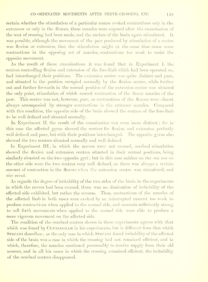 certain whether the stimulation of a particular centre evoked contractions only in the extensors or only in the flexors, these muscles were exposed after the examination of the seat of crossing had been made, and the surface of the brain again stimulated. It was possible, although the movement of the paw produced by stimulation of a centre was flexion or extension, that the stimulation might at the same time cause some contractions in the opposing set of muscles, contractions too weak to resist the opposite movement. As the result of these examinations it was found that in Experiment I. the centres controlling flexion and extension of the fore-limb which had been operated on, had interchanged their positions. The extension centre was quite distinct and ]yare, and situated in the position occupied normally l^y the flexion centre, while farther out and further forwards in the normal position of the extension centre was situated the only point, stimulation of which caused contraction of the flexor muscles of the paw. This centre was not, however, pure, as conti'actions of the flexors were almost always accompanied by stronger contracti(jns in the extensor muscles. Compared with tliis condition, the opposite side of the Ijrain showed the centres of the fore-limb to be well defined and situated normally. In Experiment II. the result of the examination v/as even more distinct; frr in this case the affected gyrus shov/ed the centres for flexion and extension perfectly well defined and pure, but v/ith their positions interchanged. The opposite gyrus also showed the two centres situated normally and well defined. In Experiment III., in which the neives were not crossed, cerebral stimulation showed the flexion and extension centres situated in their normal positions, being similarly situated on the two opj)osite gyri; but in this case neither on the one nor on the other side were the two centres very well defined, as there was always a certain amount of contraction in the flexors when the extension centre was stijnulated, and vice versa. As regards the degree of irritability of the two sides of the brain in the experiments in which the nerves had been crossed, there was no diminution of irritability of the affected side exhibited, but rather the reverse. Thus, contractions of the muscles of the affected limlj in both cases were evoked by an interrupted current too weak to produce contractions when applied to tlie normal side, and currents suflicie]itly strong to call forth movements when applied to the iiornral side were able to produce a more vigorous movement on the affected side. The condition of the cerebral centres shown in these experiments agrees with that which was found by Cunningham in his experiments, ljut is different from that which Stefani describes ; as the only case in which Stefani found irritability of the affected side of the brain was a case in which the crossing had not remained efficient, and in which, therefore, the muscles continued presumably t(_) receive supply from their old sources, and in all his cases in ^vhich the crossing remained eflicient, the irrita'bility of the cerebral centres disappeared.