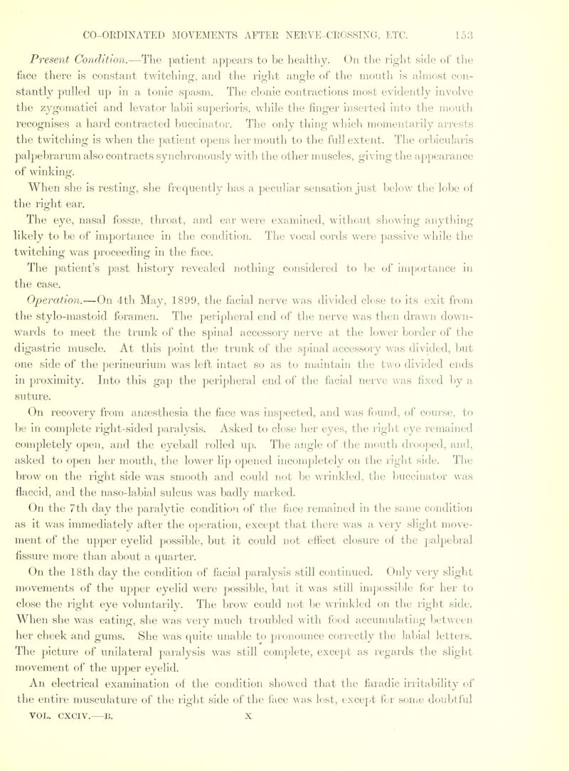 Present Condition.—The patient appears to be healthy. On the right side of tlie face there is constant twitching, and tlie riuiit anoie of the mouth is ahnost con- stantly pulled up in a tonic spasm. The clonic contractions most evidently involve the zygomatici and levator lahii superioris, while the linger inserted into the moutli recognises a hard contracted l)Ucciuator. The only thing which momentarily arrests the twitching is when the patient opens lier mouth to the full extent. The orl^icularis palpebrarum also contracts synchronously with the other muscles, giidng the ap})ea]-ance of winking. When she is resting, she frequently has a peculiar sensation just below the lobe (jf the right ear. The eye, nasal fossse, throat, and ear were examined, without slK)wing anything likely to be of impoilance in the condition. The vocal cords were passive while the twitching was proceeding in the face. The patient's past history revealed nothing considei'ed to be of importance in the case. Operation.—On 4th May, 1899, the facial nerve was divided close to its exit from the stylo-mastoid foramen. The peripheral end of the nerve was tlien drav/n down- wards to meet the trunk of the spinal accessory nerve at the lower border of the digastric muscle. At tliis point the trunk of the spinal accessory was divided, l)ut one side of the perineurium was left intact so as to maintain the two divided ends in proximity. Into this gap the peiij)heral end of the facial nerve was fixed hj a suture. On recovery from anaesthesia the face Avas inspected, and was found, of course, to be in complete right-sided paralysis. Asked to close lier eyes, the rigljt eye remained completely open, and the eyeball rolled up. The angle of the nmuth droojied, and, asked to open lier mouth, tlie lower lip opened incompletely on tlie right side. The brow on the right side was smooth and could not 1je v/rinkled, the buccinator was flaccid, and the naso-labial sulcus was badly marked. On the 7th day the paralytic conditioTi of the face lemained in the snme condition as it was immediately after the o})eration, except that there was a very slight move- ment of the upper eyelid possible, but it could not effect closure ol the jjalpebral fissure more than about a quarter. On the 18th day the condition of facial paralysis still continued. Only very slight movements of the upper eyelid were ])ossible, but it was still impossi1»le for her to close the right eye voluntarily. The brow could not be wi'inkled on the right side. When she was eating, she was very much troubled with food accunndating Ijetween her cheek and gums. She was cpiite unable to pionijunce correctly the labinl letters. The ])icture of unilateral paralysis was still complete, except as legards the slight movement of the upper eyelid. An electrical examination of the condition showed that tlie faradic irritability of the entire musculature of the right side of the lace was lost, except lor some doubtful VOL. CXCIV. B. X