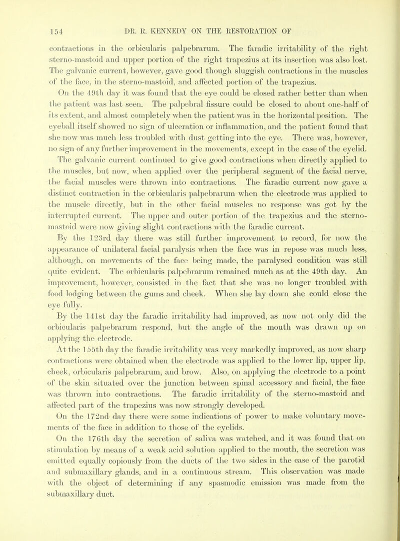 contractions in the orbicularis palpebrarum. The faradic irritability of the right sterno-mastoid and upper portion of the right traj)ezius at its insertion was also lost. The galvanic current, however, gave good though sluggish contractions in the muscles of the face, in the sterno-mastoid, and affected portion of the trapezius. On the 49th day it was found that the eye could be closed rather better than when the patient was last seen. The palpebral fissure could be closed to about one-half of its extent, and almost completely when the joatient was in the horizontal position. The eyeball itself showed no sign of ulceration or inflammation, and the patient found that she now was much less troubled with dust getting into the eye. There was, however, no sign of any further improvement in the movements, except in the case of the eyelid. The galvanic current continued to give good contractions when directly applied to the muscles, but now, when applied over the perij^heral segment of the facial nerve, the facial muscles were thrown into contractions. The faradic current now gave a distinct contraction in the orbicularis paljDebrarum when the electrode was applied to the muscle directly, but in the other facial muscles no response was got by the interrupted current. The upper and outer portion of the traj)ezius and the sterno- mastoid were now giving slight contractions with the faradic current. By the 123rd day there was still further improvement to record, for now the appearance of unilateral facial paralysis when the face was in repose was much less, although, on movements of the face being made, the |)aralysed condition was still quite evident. The orbicularis palpebrarum remained much as at the 49th day. An improvement, however, consisted in the fact that she was no longer troubled with food lodging between the gums and cheek. When she lay down she could close the eye fully. By the 141st day the faradic irritability had improved, as now not only did the orbicularis palpebrarum I'espond, but the angle of the mouth was draAAai up on apjjlying the electrode. At the 155th day the faradic irritability was very markedly improved, as now sharp contractions were obtained when the electrode was applied to the lower lip, upper lip, cheek, orbicularis palpebrarum, and brow. Also, on applying the electrode to a point of the skin situated over the junction between spinal accessory and facial, the face was thrown into contractions. The faradic irritability of the sterno-mastoid and affected part of the trapezius was now strongly developed. On the 172nd day there were some indications of power to make voluntary move- ments of the face in addition to those of the eyelids. On the 176th day the secretion of saliva was watched, and it was found that on stimulation by means of a weak acid solution applied to the mouth, the secretion was emitted equally copiously from the ducts of the two sides in the case of the parotid and submaxillary glands, and in a continuous stream. This observation was made with the object of determining if any spasmodic emission was made from the submaxillary duet.