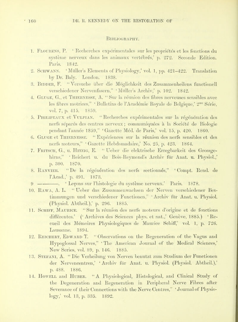 Bibliography. 1. Floueens, p. ' Recherches experimentales sur les proprietes et les fonctions du systeme nerveux dans les aniraaux vertdbres,' p. 272. Seconde Edition. Pai'is. 1842. 2. Schwann. ' Miiller's Elements of Physiology,'vol. 1, pp. 421-422. Translation by Dr. Baly. London. 1838. 3. Bidder, F. Yersuche liber die Mogliclikeit des Zusammenheilens functionell verschiedener Nervenfasern, ' Miiller's Archiv,' p. 102. 1842. 4. Gluge, G., et Thiernesse, A.  Snr la reunion des fibres nerveuses sensibles avec les fibres motrices, ' Bulletins de I'Academie Royale de Belgique,' 2™'' Serie, vol. 7, p. 415. 1859. 5. Philipeaux et Vulpian. Recherches experimentales sur la regeneration des nerfs separes des centres nerveux; communiquees a la Societe de Biologie pendant I'annee 1859, 'Gazette Med. de Paris,' vol. 15, p. 420. 1860. 6. Gluge et Thiernesse.  Experiences sur la reunion des nerfs sensibles et des nerfs moteurs, ' Gazette Hebdomadaire,' No. 25, p. 423. 1864. 7. Feitsch, G., u. Hitzig, E.  Ueber die elektrische Erregbarkeit des Grossge- liirns, ' Reichert u. du Bois-Reymond's Archiv fur Anat. u. Physiol.,' p. 300. 1870. 8. Ranvier.  De la regeneration des nerfs sectionnes, ' Comj^t. Rend, de I'Acad.,' p. 491. 1873. 9 —■ . ' Legons sur I'histologie du systeme nerveux.' Paris. 1878. 10. Rawa, a. L.  Ueber das Zusammenwachsen der Nerven verschiedener Bes- timmungen und verschiedener Functionen, ' Archiv f'tir Anat. u. Physiol. (Physiol. Abtheil.),' p. 296. 1885. n. SoHiFF, Maurice.  Sur la reunion des nerfs moteurs d'origine et de fonctions difi'erentes.' ('Archives des Sciences phys. et nat.,' Geneve, 1885.) ' Re- cueil des Memoires Physiologiques de Maurice SchiflF,' vol. 1, p. 726. Lausanne. 1894. 12. Reichert, Edward T.  Observations on the Regeneration of the Vagus and Hypoglossal Nerves, ' The American Journal of the Medical Sciences,' New Series, vol. 89, p. 146. 1885. ] 3. Stefani, a.  Die Verheilung von Nerven benutzt zum Studium der Functionen der Nervencentren,' ' Archiv fiir Anat. u. Physiol. (Physiol. Abtheil.),' p. 488. 1886. 14. Howell and Huber. A Physiological, Histological, and Clinical Study of the Degeneration and Regeneration in Peripheral Nerve Fibres after Severance of their Connections with the Nerve Centres, ' Journal of Physio- logy,' vol. 13, p. 335. 1892.