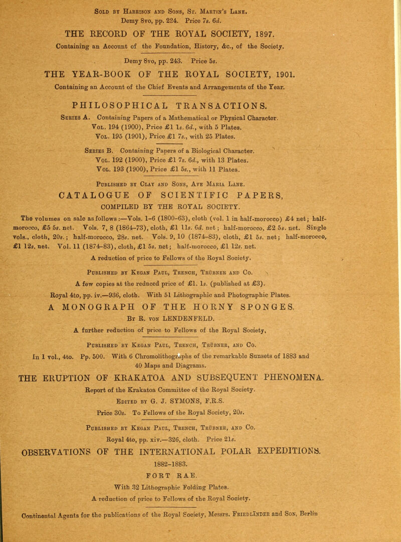 Sold by Harrison and Sons, St. Martin's Lane, Demy 8vo, pp. 224. Price 7s. 6d. THE EECORD OF THE EOYAL SOCIETY, 1897. Containing an Account of the Foundation, History, &c., of the Society. Demy 8vo, pp. 243. Price 5s. THE YEAE-BOOK OF THE EOYAL SOCIETY, 1901. Containing an Account of the Chief Events and Arrangements of the Year. PHILOSOPHICAL TEAN S ACTION S. Series A. Containing Papers of a Mathematical or Physical Character. Vol. 194 (1900), Price £1 Is. 6d., with 5 Plates. Vol. 195 (1901), Price £1 7s., with 25 Plates. Series B. Containing Papers of a Biological Character. ^ Vol. 192 (1900), Price £1 7s. 6d., with 13 Plates. Vol. 193 (1900), Price £1 5s., with 11 Plates. Pdblished by Clay and Sons, Ave Maria Lane. CATALOGUE OF SCIENTIFIC PAPEES, COMPILED BY THE ROYAL SOCIETY. The volumes on sale as follows :—Vols. 1-6 (1800-63), cloth (vol. 1 in half-morocco) £4 net; half- morocco, £5 5s. net. Vols. 7, 8 (1864-73), cloth, £1 lis. Gd. net; half-morocco, £2 5s. net. Single vols., cloth, 20s.; half-morocco, 28s. net. Vols. 9, 10 (1874-83), cloth, £1 5s. net; half-morocco, £1 12s. net. Vol. 11 (1874-83), cloth, £1 5s. net; half-morocco, £1 12s. net. A reduction of price to Fellows of the Royal Society. Published by Kegan Paul, Trench, Trubner and Co. A few copies at the reduced price of £1. Is. (published at £3). Royal 4to, pp. iv.—936, cloth. With 51 Lithographic and Photographic Plates. A MONOGEAPH OF THE HOENY SPONGES. By R. von LENDBNFELD. A further reduction of price to Fellows of the Royal Society, Published by Kegan Paul, Trench, Tbubneb, and Co. In 1 vol., 4to. Pp.500. With 6 Chromolithographs of the remarkable Sunsets of 1883 and 40 Maps and Diagrams. THE EEUPTION OF KEAKATOA AND SUBSEQUENT PHENOMENA. Report of the Krakatoa Committee of the Royal Society. Edited by G. J. SYMONS, F.R.S. Price 30s. To Fellows of the Royal Society, 20s. Published by Kegan Paul, Trench, Trubner, and Co. Royal 4to, pp. xiv.—326, cloth. Price 21s. OBSEEVATIONS OF THE INTEENATIONAL POLAE EXPEDITIONS. 1882-1883. FORT RAE. With 32 Lithographic Folding Plates. A reduction of price to Fellows of the Royal Society. Oontinontal Agents for the publications of the Royal Society, Messrs. Friedlander and Son, Berlin