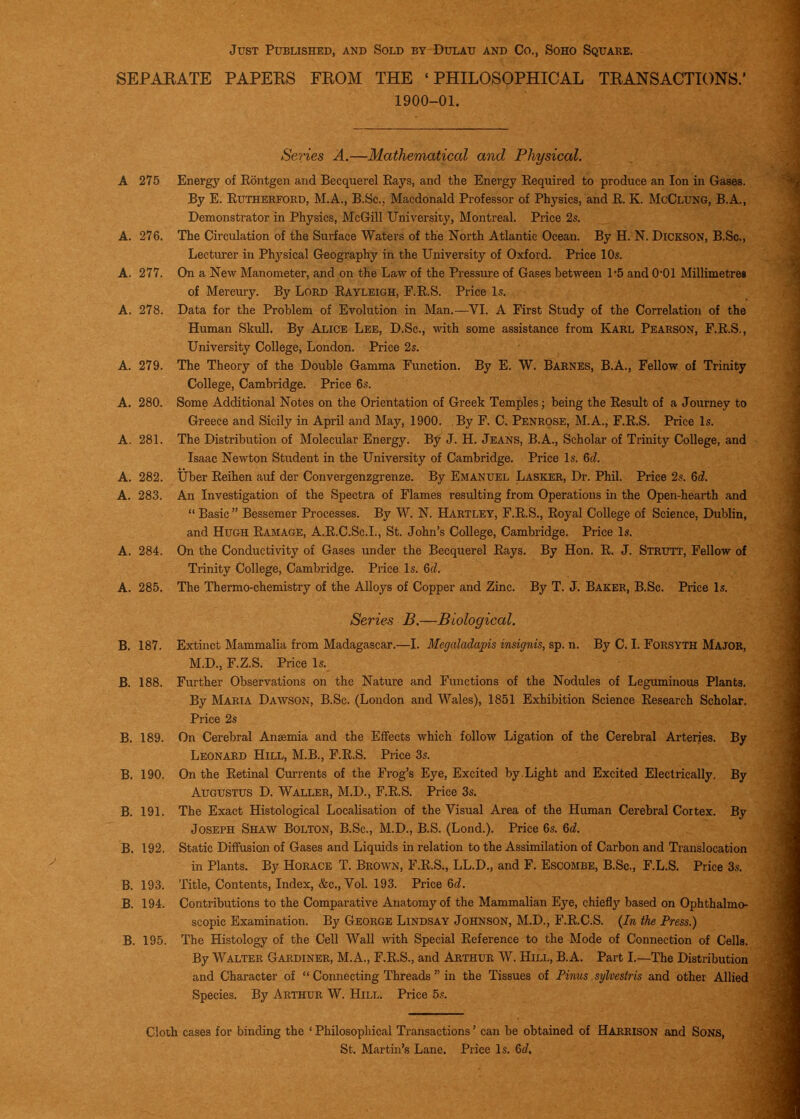 Just Published, and Sold by Dulau and Co., Soho Square. SEPAEATE PAPERS FROM THE 'PHILOSOPHICAL TRANSACTIONS.' 1900-01. Series A.—Mathematical and Physical. A 275 Energy of Rontgen and Becquerel Rays, and the Energy Required to produce an Ion in Gases. By E. Rutherford, M.A., B.Sc, Macdonald Professor of Physics, and R. K. McClung, B.A., Demonstrator in Physics, McGill University, Montreal. Price 2s. A. 276. The Circulation of the Surface Waters of the North Atlantic Ocean. By H. N. Dickson, B.Sc, Lecturer in Physical Geography in the University of Oxford. Price 10s. A. 277. On a New Manometer, and on the Law of the Pressure of Gases between 1*5 and 0*01 Millimetres of Mercury. By LoRD Rayleigh, F.R.S. Price Is. A. 278. Data for the Problem of Evolution in Man.—VI. A First Study of the Correlation of the Human Skull. By Alice Lee, D.Sc, with some assistance from Karl Pearson, F.R.S., University College, London. Price 2s. A. 279. The Theory of the Double Gamma Function. By E. W. Barnes, B.A., Fellow of Trinity College, Cambridge. Price 6s. A. 280. Some Additional Notes on the Orientation of Greek Temples; being the Result of a Journey to Greece and Sicily in April and May, 1900. By F. C. Penrose, M.A., F.R.S. Price Is. A. 281. The Distribution of Molecular Energy. By J. H. Jeans, B.A., Scholar of Trinity College, and Isaac Newton Student in the University of Cambridge. Price Is. &d. A. 282. tiber Reihen auf der Convergenzgrenze. By Emanuel Lasker, Dr. Phil. Price 2s. Qd. A. 283. An Investigation of the Spectra of Flames resulting from Operations in the Open-hearth and  Basic  Bessemer Processes. By W. N. Hartley, F.R.S., Royal College of Science, Dublin, and Hugh Ramage, A.R.C.Sc.L, St. John's College, Cambridge. Price Is. A. 284. On the Conductivity of Gases under the Becquerel Rays. By Hon. R. J. Strutt, Fellow of Trinity College, Cambridge. Price Is. M. A. 285. The Thermo-chemistry of the Alloys of Copper and Zinc. By T. J. Baker, B.Sc. Price Is. Series B.—Biological. B, 187. Extinct Mammalia from Madagascar.—I. Megaladapis insignis, sp. n. By C. I. Forsyth Major, M.D., F.Z.S. Price Is. B. 188. Further Observations on the Nature and Functions of the Nodules of Legiuninous Plants. By Maria Dawson, B.Sc. (London and Wales), 1851 Exhibition Science Research Scholar. Price 2s B. 189. On Cerebral Anaemia and the Effects which follow Ligation of the Cerebral Arteries. By Leonard Hill, M.B., F.R.S. Price 3s. B. 190, On the Retinal Currents of the Frog's Eye, Excited by.Light and Excited Electrically, By Augustus D. Waller, M.D., F.R.S. Price 3s. B. 191. The Exact Histological Localisation of the Visual Area of the Human Cerebral Cortex. By Joseph Shaw Bolton, B.Sc, M.D., B.S. (Lond.). Price 6s. M. B. 192. Static Diffusion of Gases and Liquids in relation to the Assimilation of Carbon and Translocation in Plants. By Horace T. Brown, F.R.S., LL.D., and F. Escombe, B.Sc., F.L.S. Price 3s. B. 193. Title, Contents, Index, &c.. Vol. 193. Price 6c?. B. 194. Contributions to the Comparative Anatomy of the Mammalian Eye, chiefly based on Ophthalmo- scopic Examination. By George Lindsay Johnson, M.D., F.R.C.S. {In the Press.) B. 195. The Histology of the Cell Wall with Special Reference to the Mode of Connection of Cells. By Walter Gardiner, M.A., F.R.S., and Arthur W. Hill, B.A. Part I.—The Distribution and Character of  Connecting Threads  in the Tissues of Pinus sylvestris and other Allied Species. By Arthur W. Hill. Price 5.<!. Cloth cases for binding the ' Philosophical Transactions' can be obtained of Harrison and Sons, St. Martin's Lane. Price Is. 6c?.