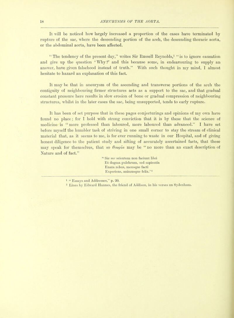 It will be noticed how largely increased a proi^ortion of the cases have terminated by rupture of the sac, where the descending portion of the arch, the descending thoracic aorta, or the abdominal aorta, have been affected. The tendency of the present day, writes Sir Eussell Eeynolds,^ is to ignore causation and give up the question ' Why ?' and this because some, in endeavouring to supply an answer, have given falsehood instead of truth. With such thought in my mind, I almost hesitate to hazard an explanation of this fact. It may be that in aneurysm of the ascending and transverse portions of the arch the contiguity of neighbouring firmer structures acts as a support to the sac, and that gradual constant pressure here results in slow erosion of bone or gradual compression of neighbouring structures, whilst in the later cases the sac, being unsupported, tends to early rupture. It has been of set purpose that in these pages conjecturings and opinions of my own have found no place; for I hold with strong conviction that it is by these that the science of medicine is more professed than laboured, more laboured than advanced. I have set before myself the humbler task of striving in one small corner to stay the stream of clinical material that, as it seems to me, is for ever running to waste in our Hospital, and of giving honest diligence to the patient study and sifting of accurately ascertained facts, that these may speak for themselves, that so BewpLa may be  no more than an exact description of Nature and of fact.  Sic me scientem non faciunt libri Et dogma pulchrum, sed sapientia Enata rebus, mensque facti Experiens, aniinusque felix.- 1  Essays and Addresses, p. 20. ^ Lines by Edward Hannes, the friend of Addison, in his verses on Sydenham.