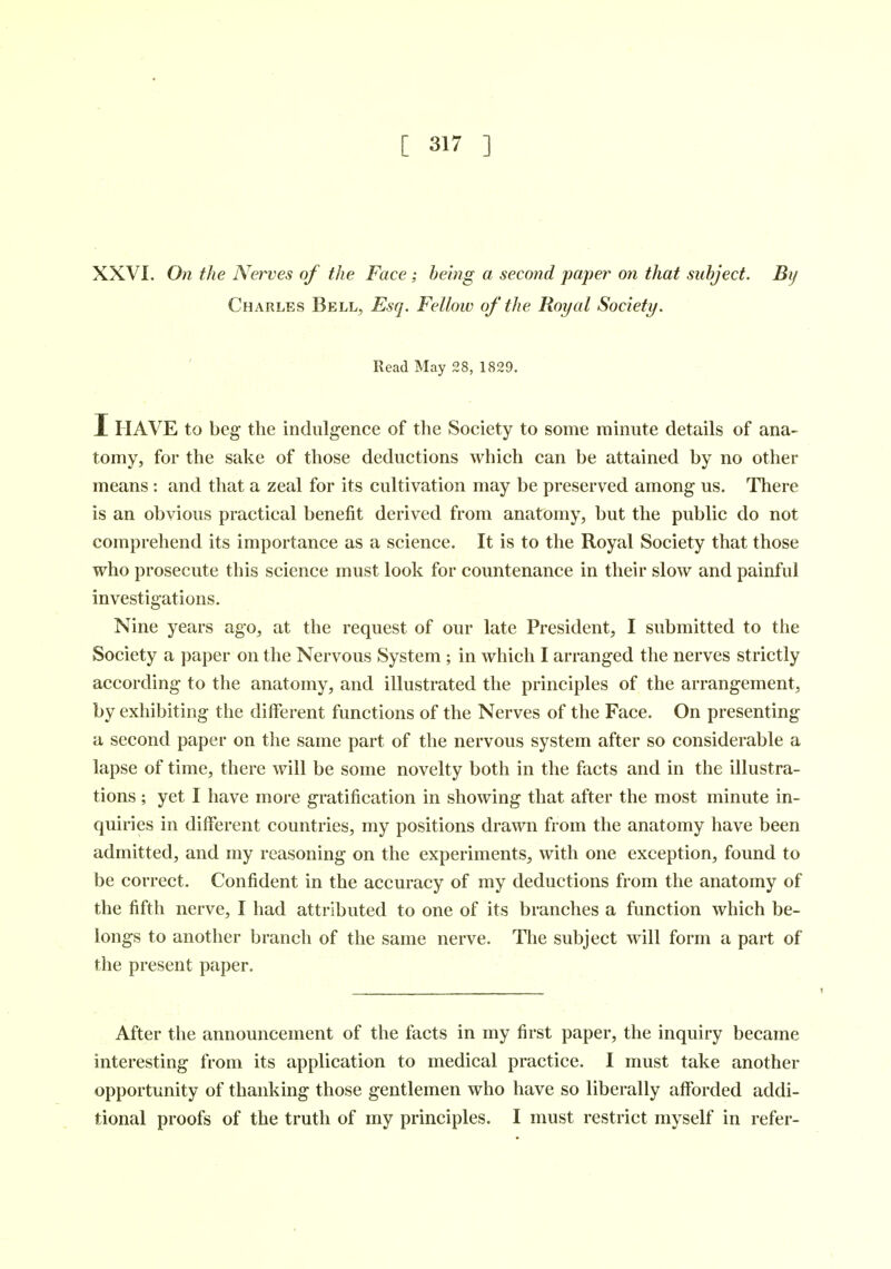 XXVI. On the Nerves of the Face; being a second paper on that subject. By Charles Bell, Esq. Fellow of the Royal Society. Read May 28, 1829. I HAVE to beg the indulgence of the Society to some minute details of ana- tomy, for the sake of those deductions which can be attained by no other means: and that a zeal for its cultivation may be preserved among us. There is an obvious practical benefit derived from anatomy, but the public do not comprehend its importance as a science. It is to the Royal Society that those who prosecute this science must look for countenance in their slow and painful investigations. Nine years ago, at the request of our late President, I submitted to the Society a paper on the Nervous System; in which I arranged the nerves strictly according to the anatomy, and illustrated the principles of the arrangement, by exhibiting the different functions of the Nerves of the Face. On presenting a second paper on the same part of the nervous system after so considerable a lapse of time, there will be some novelty both in the facts and in the illustra- tions ; yet I have more gratification in showing that after the most minute in- quiries in different countries, my positions drawn from the anatomy have been admitted, and my reasoning on the experiments, with one exception, found to be correct. Confident in the accuracy of my deductions from the anatomy of the fifth nerve, I had attributed to one of its branches a function which be- longs to another branch of the same nerve. The subject will form a part of the present paper. After the announcement of the facts in my first paper, the inquiry became interesting from its application to medical practice. I must take another opportunity of thanking those gentlemen who have so liberally afforded addi- tional proofs of the truth of my principles. I must restrict myself in refer-