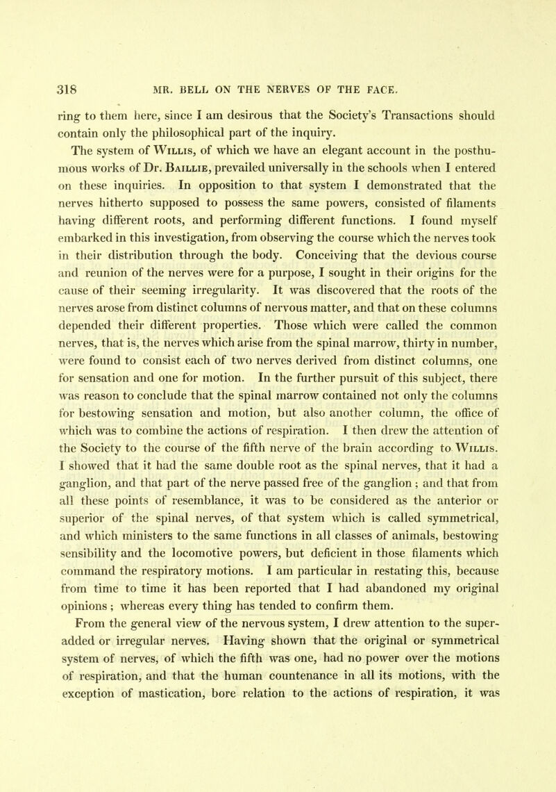 ring to them here, since I am desirous that the Society's Transactions should contain only the philosophical part of the inquiry. The system of Willis, of which we have an elegant account in the posthu- mous works of Dr. Baillie, prevailed universally in the schools when I entered on these inquiries. In opposition to that system I demonstrated that the nerves hitherto supposed to possess the same powers, consisted of filaments having different roots, and performing different functions. I found myself embarked in this investigation, from observing the course which the nerves took in their distribution through the body. Conceiving that the devious course and reunion of the nerves were for a purpose, I sought in their origins for the cause of their seeming irregularity. It was discovered that the roots of the nerves arose from distinct columns of nervous matter, and that on these columns depended their different properties. Those which were called the common nerves, that is, the nerves which arise from the spinal marrow, thirty in number, were found to consist each of two nerves derived from distinct columns, one for sensation and one for motion. In the further pursuit of this subject, there was reason to conclude that the spinal marrow contained not only the columns for bestowing sensation and motion, but also another column, the office of which was to combine the actions of respiration. I then drew the attention of the Society to the course of the fifth nerve of the brain according to Willis. I showed that it had the same double root as the spinal nerves, that it had a ganglion, and that part of the nerve passed free of the ganglion ; and that from all these points of resemblance, it was to be considered as the anterior or superior of the spinal nerves, of that system which is called symmetrical, and which ministers to the same functions in all classes of animals, bestowing sensibility and the locomotive powers, but deficient in those filaments which command the respiratory motions. I am particular in restating this, because from time to time it has been reported that I had abandoned my original opinions ; whereas every thing has tended to confirm them. From the general view of the nervous system, I drew attention to the super- added or irregular nerves. Having shown that the original or symmetrical system of nerves, of which the fifth was one, had no power over the motions of respiration, and that the human countenance in all its motions, with the exception of mastication, bore relation to the actions of respiration, it was