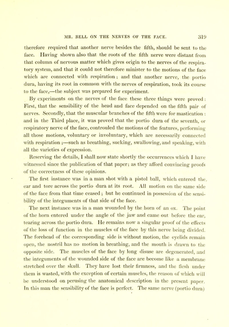 therefore required that another nerve besides the fifth, should be sent to the face. Having shown also that the roots of the fifth nerve were distant from that column of nervous matter which gives origin to the nerves of the respira- tory system, and that it could not therefore minister to the motions of the face which are connected with respiration ; and that another nerve, the portio dura, having' its root in common with the nerves of respiration, took its course to the face,—the subject was prepared for experiment. By experiments on the nerves of the face these three things were proved: First, that the sensibility of the head and face depended on the fifth pair of nerves. Secondly, that the muscular branches of the fifth were for mastication : and in the Third place, it was proved that the portio dura of the seventh, or respiratory nerve of the face, controuled the motions of the features, performing all those motions, voluntary or involuntary, which are necessarily connected with respiration ;—such as breathing, sucking, swallowing, and speaking, with all the varieties of expression. Reserving the details, I shall now state shortly the occurrences which I have witnessed since the publication of that paper; as they afford convincing proofs of the correctness of these opinions. The first instance was in a man shot with a pistol ball, which entered the, ear and tore across the portio dura at its root. All motion on the same side of the face from that time ceased ; but he continued in possession of the sensi- bility of the integuments of that side of the face. The next instance was in a man wounded by the horn of an ox. The point of the horn entered under the angle of the jaw and came out before the ear, tearing across the portio dura. He remains now a singular proof of the effects of the loss of function in the muscles of the face by this nerve being divided. The forehead of the corresponding side is without motion, the eyelids remain open, the nostril has no motion in breathing, and the mouth is drawn to the opposite side. The muscles of the face by long disuse are degenerated, and the integuments of the wounded side of the face are become like a membrane stretched over the skull. They have lost their firmness, and the flesh under them is wasted, with the exception of certain muscles, the reason of which will be understood on perusing the anatomical description in the present paper. In this man the sensibility of the face is perfect. The same nerve (portio dura)