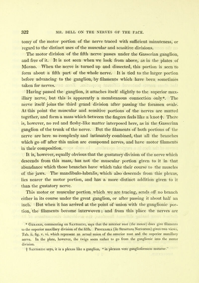 tomy of the motor portion of the nerve traced with sufficient minuteness, or regard to the distinct uses of the muscular and sensitive divisions. The motor division of the fifth nerve passes under the Gasserian ganglion, and free of it. It is not seen when we look from above, as in the plates of Monro. When the nerve is turned up and dissected, this portion is seen to form about a fifth part of the whole nerve. It is tied to the larger portion before advancing to the ganglion, by filaments which have been sometimes taken for nerves. Having passed the ganglion, it attaches itself slightly to the superior max- illary nerve, but this is apparently a membranous connection only*. The nerve itself joins the third grand division after passing the foramen ovale. At this point the muscular and sensitive portions of the nerves are matted together, and form a mass which between the fingers feels like a knot*j~. There is, however, no red and fleshy-like matter interposed here, as in the Gasserian ganglion of the trunk of the nerve. But the filaments of both portions of the nerve are here so complexly and intimately combined, that all the branches which go off after this union are compound nerves, and have motor filaments in their composition. It is, however, equally obvious that the gustatory division of the nerve which descends from this mass, has not the muscular portion given to it in that abundance which those branches have which take their course to the muscles of the jaws. The mandibulo-labralis, which also descends from this plexus, lies nearer the motor portion, and has a more distinct addition given to it than the gustatory nerve. This motor or muscular portion which we are tracing, sends off no branch either in its course under the great ganglion, or after passing it about half an inch. But when it has arrived at the point of union with the ganglionic por- tion, the filaments become interwoven; and from this place the nerves are * Gerardi, commenting on Santorini, says that the anterior root (the motor) does give filaments to the superior maxillary division of the fifth. Prochaska (de Structura Nervorum) gives two views, Tab. ii. fig. v. vi. which represent an actual union of the anterior root and the superior maxillary nerve. In the plate, however, the twigs seem rather to go from the ganglionic into the motor division. f Santorini says, it is a plexus like a ganglion,  in plexum vere ganglioformem mutatur.