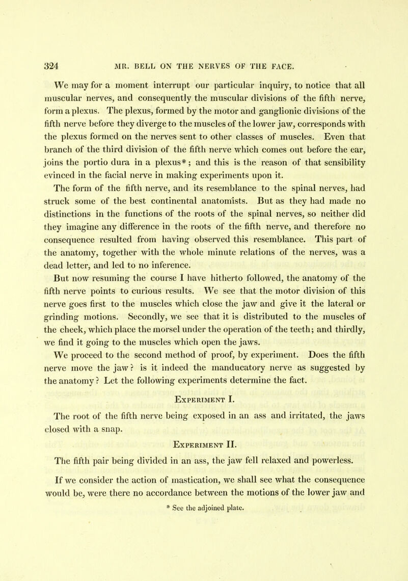 We may for a moment interrupt our particular inquiry, to notice that all muscular nerves, and consequently the muscular divisions of the fifth nerve, form a plexus. The plexus, formed by the motor and ganglionic divisions of the fifth nerve before they diverge to the muscles of the lower jaw, corresponds with the plexus formed on the nerves sent to other classes of muscles. Even that branch of the third division of the fifth nerve which comes out before the ear, joins the portio dura in a plexus*; and this is the reason of that sensibility evinced in the facial nerve in making experiments upon it. The form of the fifth nerve, and its resemblance to the spinal nerves, had struck some of the best continental anatomists. But as they had made no distinctions in the functions of the roots of the spinal nerves, so neither did they imagine any difference in the roots of the fifth nerve, and therefore no consequence resulted from having observed this resemblance. This part of the anatomy, together with the whole minute relations of the nerves, was a dead letter, and led to no inference. But now resuming the course I have hitherto followed, the anatomy of the fifth nerve points to curious results. We see that the motor division of this nerve goes first to the muscles which close the jaw and give it the lateral or grinding motions. Secondly, we see that it is distributed to the muscles of the cheek, which place the morsel under the operation of the teeth; and thirdly, we find it going to the muscles which open the jaws. We proceed to the second method of proof, by experiment. Does the fifth nerve move the jaw ? is it indeed the manducatory nerve as suggested by the anatomy ? Let the following experiments determine the fact. Experiment I. The root of the fifth nerve being exposed in an ass and irritated, the jaws closed with a snap. Experiment II. The fifth pair being divided in an ass, the jaw fell relaxed and powerless. If we consider the action of mastication, we shall see what the consequence would be, were there no accordance between the motions of the lower jaw and * See the adjoined plate.