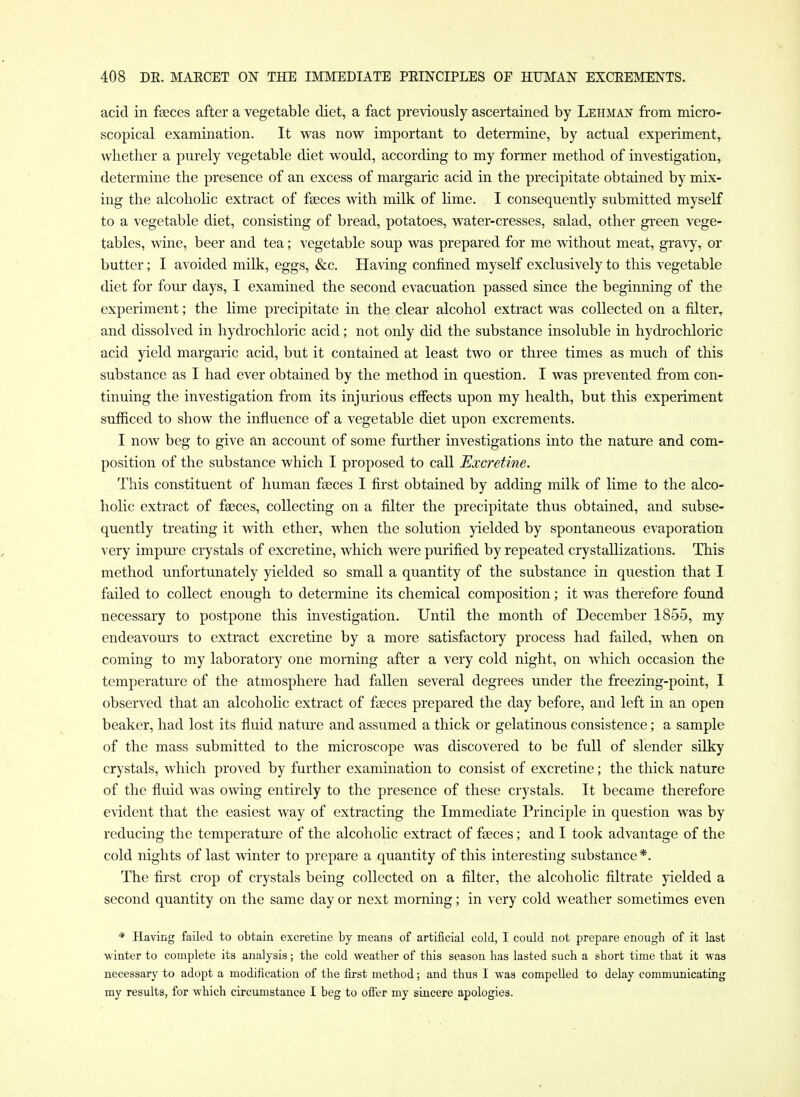 acid in fseces after a vegetable diet, a fact previously ascertained by Lehma:^ from micro- scopical examination. It was now important to determine, by actual experiment, whether a purely vegetable diet would, according to my former method of investigation, determine the presence of an excess of margaric acid in the precipitate obtained by mix- ing the alcoholic extract of faeces with milk of lime. I consequently submitted myself to a vegetable diet, consisting of bread, potatoes, water-cresses, salad, other gi-een vege- tables, wine, beer and tea; vegetable soup was prepared for me without meat, gravy, or butter; I avoided milk, eggs, &c. Having confined myself exclusively to this vegetable diet for four days, I examined the second evacuation passed since the beginning of the experiment; the lime precipitate in the clear alcohol extract was collected on a filter, and dissolved in hydrochloric acid; not only did the substance insoluble in hydrochloric acid yield margaric acid, but it contained at least tAVO or three times as much of this substance as I had ever obtained by the method in question. I was prevented from con- tinuing the investigation from its injurious effects upon my health, but this experiment sufficed to show the influence of a vegetable diet upon excrements. I now beg to give an account of some fui'ther investigations into the nature and com- position of the substance which I proposed to call Excretine. This constituent of human faeces I first obtained by adding milk of lime to the alco- holic extract of faeces, collecting on a filter the precipitate thus obtained, and subse- quently treating it with ether, when the solution yielded by spontaneous evaporation very impure crystals of excretine, which were purified by repeated crystallizations. This method unfortunately yielded so small a quantity of the substance in question that I failed to collect enough to determine its chemical composition; it was therefore found necessary to postpone this investigation. Until the month of December 1855, my endeavours to extract excretine by a more satisfactory process had failed, when on coming to my laboratory one morning after a very cold night, on which occasion the temperature of the atmosphere had fallen several degrees under the freezing-point, I observed that an alcohohc extract of faeces prepared the day before, and left in an open beaker, had lost its fluid nature and assumed a thick or gelatinous consistence; a sample of the mass submitted to the microscope was discovered to be full of slender silky crystals, which proved by further examination to consist of excretine; the thick nature of the fluid was owing entirely to the presence of these crystals. It became therefore evident that the easiest way of extracting the Immediate Principle in question was by reducing the temperature of the alcoholic extract of faeces; and I took advantage of the cold nights of last winter to prepare a quantity of this interesting substance *. The fijst crop of crystals being collected on a filter, the alcoholic filtrate yielded a second quantity on the same day or next morning; in very cold weather sometimes even * Having failed to obtain excretine by means of artificial cold, I could not prepare enougb of it last winter to complete its ajialysis; tbe cold weather of this season has lasted such a short time that it was necessary to adopt a modification of the first method; and thus I was compelled to delay communicating my results, for which circumstance I beg to ofier my sincere apologies.