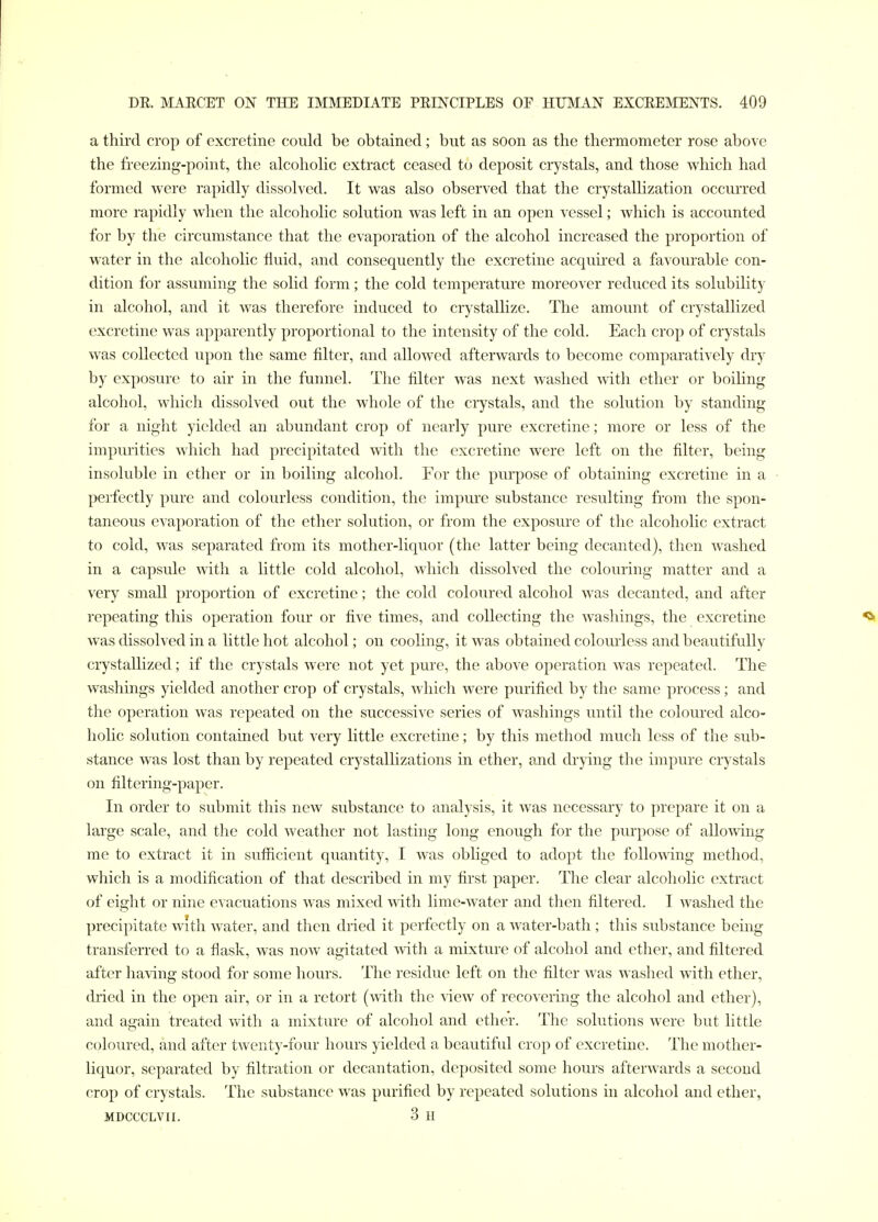 a third crop of excretine could be obtained; but as soon as the thermometer rose above the freezing-point, the alcoholic extract ceased to deposit crystals, and those which had formed were rapidly dissolved. It was also observed that the crystallization occurred more rapidly when the alcoholic solution was left in an open vessel; which is accounted for by the circumstance that the evaporation of the alcohol increased the proportion of water in the alcoholic fluid, and consequently the excretine acquired a favourable con- dition for assuming the solid form; the cold temperature moreover reduced its solubility in alcohol, and it was therefore induced to crystallize. The amount of crystallized excretine was apparently proportional to the intensity of the cold. Each crop of crystals was collected upon the same filter, and allowed afterwards to become comparatively dry by exposure to air in the funnel. The filter was next washed with ether or boihng alcohol, which dissolved out the whole of the ciystals, and the solution by standing for a night yielded an abundant crop of nearly pure excretine; more or less of the impurities which had precipitated with the excretine were left on the filter, being insoluble in ether or in boiling alcohol. For the purpose of obtaining excretine in a perfectly pure and colourless condition, the impure substance resulting from the spon- taneous evaporation of the ether solution, or from the exposure of the alcoholic extract to cold, was separated from its mother-liquor (the latter being decanted), then washed in a capsule with a little cold alcohol, which dissolved the colouring matter and a very small proportion of excretine; the cold coloured alcohol was decanted, and after repeating this operation four or five times, and collecting the washings, the excretine was dissolved in a little hot alcohol; on cooHng, it was obtained coloui'less and beautifully crystallized; if the crystals were not yet pure, the above operation was repeated. The washings yielded another crop of crystals, which were purified by the same process; and the operation was repeated on the successive series of washings until the coloured alco- holic solution contained but very little excretine; by this method much less of the sub- stance was lost than by repeated crystalhzations in ether, and drying the impure crystals on filtering-paper. In order to submit this new substance to analysis, it was necessary to prepare it on a large scale, and the cold weather not lasting long enough for the purpose of allowing me to extract it in sufficient quantity, I was obliged to adopt the following method, which is a modification of that described in my first paper. The clear alcoholic extract of eight or nine evacuations was mixed with lime-water and then filtered. I washed the precipitate with water, and tlicn dried it perfectly on a water-bath ; this substance being transferred to a flask, was now agitated with a mixture of alcohol and ether, and filtered after having stood for some hours. The residue left on the filter was washed with ether, dried in the open air, or in a retort (with the view of recovering the alcohol and ether), and again treated with a mixture of alcohol and ether. The solutions Avere but little coloured, and after twenty-four hours yielded a beautiful crop of excretine. The mother- liquor, separated by filtration or decantation, deposited some hours afterwards a second crop of crystals. The substance was purified by repeated solutions in alcohol and ether, MDCCCLVII. 3 H