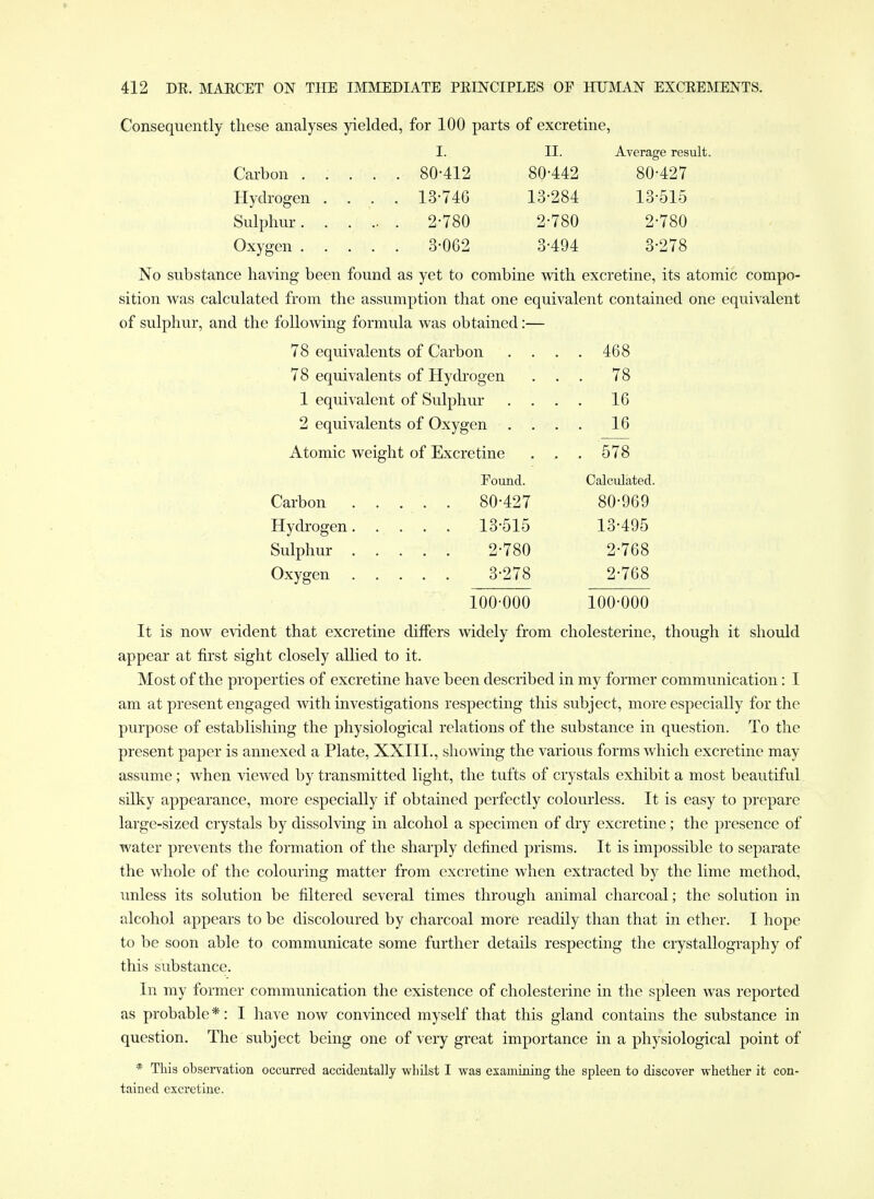 Consequently these analyses yielded, for 100 parts of excretine, I. II. Average result. Carbon 80-412 80-442 80-427 Hydrogen .... 13-746 13-284 13-515 Sulphur. . . .. . 2-780 2-780 2-780 Oxygen 3-062 3-494 3-278 No substance having been found as yet to combine with excretine, its atomic compo- sition was calculated from the assumption that one equivalent contained one equivalent of sulphur, and the folio-wing formula was obtained:— 78 equivalents of Carbon .... 468 78 equivalents of Hydi'ogen ... 78 1 equivalent of Sulphm- .... 16 2 equivalents of Oxygen .... 16 Atomic weight of Excretine ... 578 Found. Calculated. Carbon ..... 80-427 80-969 Hydi-ogen 13-515 13-495 Sulphur 2-780 2-768 Oxygen 3-278 2-768 100-000 100-000 It is now evident that excretine diifers widely from cholesterine, though it should appear at first sight closely allied to it. Most of the properties of excretine have been described in my former communication: I am at present engaged with investigations respecting this subject, more especially for the purpose of establishing the physiological relations of the substance in question. To the present paper is annexed a Plate, XXIII., showing the various forms which excretine may assume; when viewed by transmitted light, the tufts of crystals exhibit a most beautiful silky appearance, more especially if obtained perfectly colourless. It is easy to prepare large-sized crystals by dissolving in alcohol a specimen of dry excretine; the presence of water prevents the formation of the sharply defined prisms. It is impossible to separate the whole of the colouring matter from excretine when extracted by the lime method, unless its solution be filtered several times through animal charcoal; the solution in alcohol appears to be discoloured by charcoal more readily than that in ether. I hope to be soon able to communicate some further details respecting the crystallography of this substance. In my former communication the existence of cholesterine in the spleen Avas reported as probable *: I have now convinced myself that this gland contains the substance in question. The subject being one of very great importance in a physiological point of * This observation occurred accidentally whilst I was examining the spleen to discover whether it con- tained excretine.