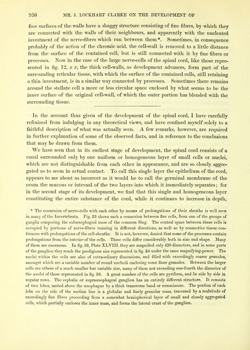free surfaces of the walls have a shaggy structure consisting of fine fibres, by which they are connected with the walls of their neighbours, and apparently with the nucleated investment of the nerve-fibres which run between them*. Sometimes, in consequence probably of the action of the chromic acid, the cell-wall is removed to a little distance from the surface of the contained cell, but is still connected with it by fine fibres or processes. Now in the case of the large nerve-cells of the spinal cord, like those repre- sented in fig. 12, X, the thick cell-walls, as development advances, form part of the surrounding reticular tissue, with which the surface of the contained cells, still retaining a thin investment, is in a similar way connected by processes. Sometimes there remains around the stellate cell a more or less circular space enclosed by what seems to be the inner surface of the original cell-wall, of which the outer portion has blended with the surrounding tissue. In the account thus given of the development of the spinal cord, I have carefully refrained from indulging in any theoretical views, and have confined myself solely to a faithful description of what Avas actually seen. A few remarks, however, are required in further explanation of some of the observed facts, and in reference to the conclusions that may be drawn from them. We have seen that in its earliest stage of development, the spinal cord consists of a canal surrounded only by one uniform or homogeneous layer of small cells or nuclei, which are not distinguishable from each other in appearance, and are so closely aggre- gated as to seem in actual contact. To call this single layer the epithelium of the cord, appears to me about as incorrect as it would be to call the germinal membrane of the ovum the mucous or internal of the two layers into which it immediately separates; for in the second stage of its development, we find that this single and homogeneous layer constituting the entire substance of the cord, while it continues to increase in depth, * The connexion of nerve-cells with each other by means of prolongations of their sheaths is well seen in many of the Invertebrata. Eig. 33 shows such a connexion between five cells, from one of the groups of ganglia composing the suboesophageal mass of the common Slug. The central space between these cells is occupied by portions of nerve-fibres running in different directions, as well as by connective tissue con- tinuous with prolongations of the cell-sheaths. It is not, however, denied that some of the processes contain prolongations from the interior of the cells. These cells differ considerably both in size and shape. Many of them are enormous. In fig. 33, Plate XLVIII. they are magnified only 420 diameters, and in some parts of the ganglion they reach the prodigious size represented in fig. 34 under the same magnifying-power. The nuclei within the cells are also of extraordinary dimensions, and filled with exceedingly coarse granules, amongst which are a variable number of round nucleoli enclosing some finer granules. Between the larger cells are others of a much smaller but variable size, many of them not exceeding one-fourth the diameter of the miclei of those represented in fig. 33. A great number of the cells are pyriform, and lie side by side in regular rows. The cephalic or supraoesophageal ganglion has an entirely difierent structure. It consists of two lobes, united above the cesophagus by a thick transverse band or commissure. The portion of each lobe on the side of the median line is a globular and finely granular mass, traversed by a multitude of exceedingly fine fibres proceeding from a somewhat hemispherical layer of small and closely aggregated cells, which partially encloses the inner mass, and forms the lateral crust of the ganglion.