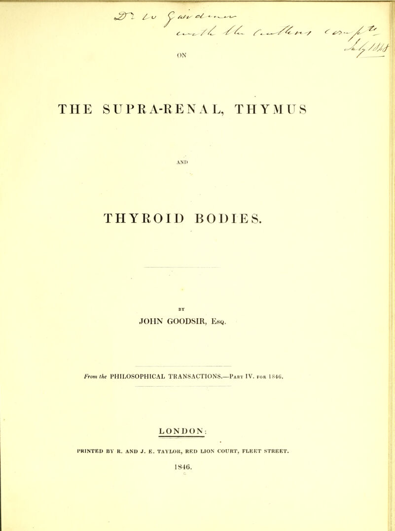 ON Z - THE SUPRA-RENAL, THYMUS AND THYROID BODIES. BY JOHN GOODSIR, Esq. From the PHILOSOPHICAL TRANSACTIONS.—Part IV. for 1846. LONDON: PRINTED BV R. AND J. E. TAYLOR, RED LION COURT, FLEET STREET. 1846.