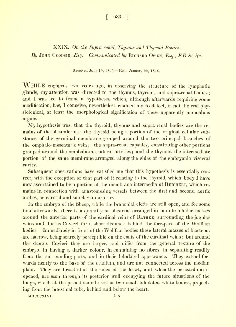 [ 683 ] XXIX. On the Supra-renal, Thymus and Thyroid Bodies. By John Goodsir, Esq. Communicated by Richard Owen, Esq., F.R.S.. 8fc. Received June 19. 1845,—Read January 22, 1846. While engaged, two years ago, in observing the structure of the lymphatic glands, my attention was directed to the thymus, thyroid, and supra-renal bodies; and I was led to frame a hypothesis, which, although afterwards requiring some modification, has, I conceive, nevertheless enabled me to detect, if not the real phy- siological, at least the morphological signification of these apparently anomalous organs. My hypothesis was, that the thyroid, thymus and supra-renal bodies are the re- mains of the blastoderma; the thyroid being a portion of the original cellular sub- stance of the germinal membrane grouped around the two principal branches of the omphalo-mesenteric vein ; the supra-renal capsules, constituting other portions grouped around the omphalo-mesenteric arteries; and the thymus, the intermediate portion of the same membrane arranged along the sides of the embryonic visceral cavity. Subsequent observations have satisfied me that this hypothesis is essentially cor- rect, with the exception of that part of it relating to the thyroid, which body I have now ascertained to be a portion of the membrana intermedia of Reichert, which re- mains in connection with anastomosing vessels between the first and second aortic arches, or carotid and subclavian arteries. In the embryo of the Sheep, while the branchial clefts are still open, and for some time afterwards, there is a quantity of blastema arranged in minute lobular masses around the anterior parts of the cardinal veins of Rathke, surrounding the jugular veins and ductus Cuvieri for a short distance behind the fore-part of the Wolffian bodies. Immediately in front of the Wolffian bodies these lateral masses of blastema are narrow, being scarcely perceptible on the coats of the cardinal veins ; but around the ductus Cuvieri they are larger, and differ from the general texture of the embryo, in having a darker colour, in containing no fibres, in separating readily from the surrounding parts, and in their lobulated appearance. They extend for- wards nearly to the base of the cranium, and are not connected across the median plain. They are broadest at the sides of the heart, and when the pericardium is opened, are seen through its posterior wall occupying the future situations of the lungs, which at the period stated exist as two small lobulated white bodies, project- ing from the intestinal tube, behind and below the heart. MDCCCXLVI. 4 N