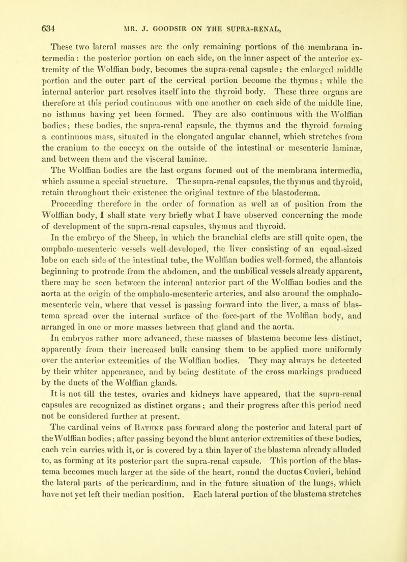These two lateral masses are the only remaining- portions of the membrana in- termedia : the posterior portion on each side, on the inner aspect of the anterior ex- tremity of tiie Wolffian body, becomes the supra-renal capsule ; the enlarged middle portion and the outer part of the cervical portion become the thymus ; while the internal anterior part resolves itself into the thyroid body. These three organs are therefore at this period continuous with one another on each side of the middle line, no isthmus having yet been formed. They are also continuous with the Wolffian bodies; these bodies, the supra-renal capsule, the thymus and the thyroid forming a continuous mass, situated in the elongated angular channel, which stretches from the cranium to the coccyx on the outside of the intestinal or mesenteric laminae, and between them and the visceral laminae. The Wolffian bodies are the last organs formed out of the membrana intermedia, which assume a special structure. The supra-renal capsules, the thymus and thyroid, retain throughout their existence the original texture of the blastoderma. Proceeding therefore in the order of formation as well as of position from the Wolffian body, I shall state very briefly what I have observed concerning the mode of development of the supra-renal capsules, thymus and thyroid. In the embryo of the Sheep, in which the branchial clefts are still quite open, the omphalo-mesenteric vessels well-developed, the liver consisting of an equal-sized lobe on each side of the intestinal tube, the Wolffian bodies well-formed, the allantois beginning to protrude from the abdomen, and the umbilical vessels already apparent, there may be seen between the internal anterior part of the Wolffian bodies and the aorta at the origin of the omphalo-mesenteric arteries, and also around the omphalo- mesenteric vein, where that vessel is passing forward into the liver, a mass of blas- tema spread over the internal surface of the fore-part of the Wolffian body, and arranged in one or more masses between that gland and the aorta. In embrvos rather more advanced, these masses of blastema become less distinct, apparently from then- increased bulk causing them to be applied more uniformly over the anterior extremities of the Wolffian bodies. They may always be detected by their whiter appearance, and by being destitute of the cross markings produced by the ducts of the Wolffian glands. It is not till the testes, ovaries and kidneys have appeared, that the supra-renal capsules are recognized as distinct organs ; and their progress after this period need not be considered further at present. The cardinal veins of Rathke pass forward along the posterior and lateral part of the Wolffian bodies; after passing beyond the blunt anterior extremities of these bodies, each vein carries with it, or is covered by a thin layer of the blastema already alluded to, as forming at its posterior part the supra-renal capsule. This portion of the blas- tema becomes much larger at the side of the heart, round the ductus Cuvieri, behind the lateral parts of the pericardium, and in the future situation of the lungs, which have not yet left their median position. Each lateral portion of the blastema stretches