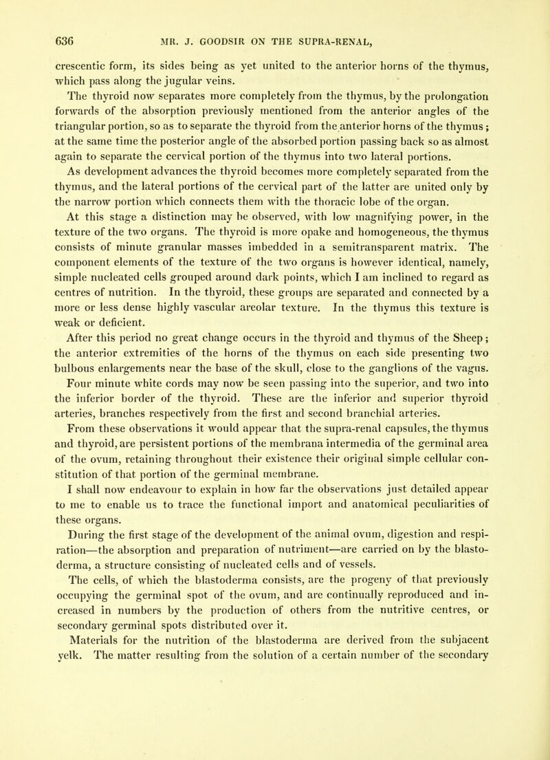 crescentic form, its sides being as yet united to the anterior horns of the thymus, which pass along the jugular veins. The thyroid now separates more completely from the thymus, by the prolongation forwards of the absorption previously mentioned from the anterior angles of the triangular portion, so as to separate the thyroid from the anterior horns of the thymus ; at the same time the posterior angle of the absorbed portion passing back so as almost again to separate the cervical portion of the thymus into two lateral portions. As development advances the thyroid becomes more completely separated from the thymus, and the lateral portions of the cervical part of the latter are united only by the narrow portion which connects them with the thoracic lobe of the organ. At this stage a distinction may be observed, with low magnifying power, in the texture of the two organs. The thyroid is uiore opake and homogeneous, the thymus consists of minute granular masses imbedded in a semitransparent matrix. The component elements of the texture of the two organs is however identical, namely, simple nucleated cells grouped around dark points, which I am inclined to regard as centres of nutrition. In the thyroid, these groups are separated and connected by a more or less dense highly vascular areolar texture. In the thymus this texture is weak or deficient. After this period no great change occurs in the thyroid and thymus of the Sheep; the anterior extremities of the horns of the thymus on each side presenting two bulbous enlargements near the base of the skull, close to the ganglions of the vagus. Four minute white cords may now be seen passing into the superior, and two into the inferior border of the thyroid. These are the inferior and superior thyroid arteries, branches respectively from the first and second branchial arteries. From these observations it would appear that the supra-renal capsules, the thymus and thyroid, are persistent portions of the membrana intermedia of the germinal area of the ovum, retaining throughout their existence their original simple cellular con- stitution of that portion of the germinal membrane. I shall now endeavour to explain in how far the observations just detailed appear to me to enable us to trace the functional import and anatomical peculiarities of these organs. During the first stage of the development of the animal ovum, digestion and respi- ration—the absorption and preparation of nutriment—are carried on by the blasto- derma, a structure consisting of nucleated cells and of vessels. The cells, of which the blastoderma consists, are the progeny of that previously occupying the germinal spot of the ovum, and are continually reproduced and in- creased in numbers by the production of others from the nutritive centres, or secondary germinal spots distributed over it. Materials for the nutrition of the blastoderma are derived from the subjacent yelk. The matter resulting from the solution of a certain number of the secondary
