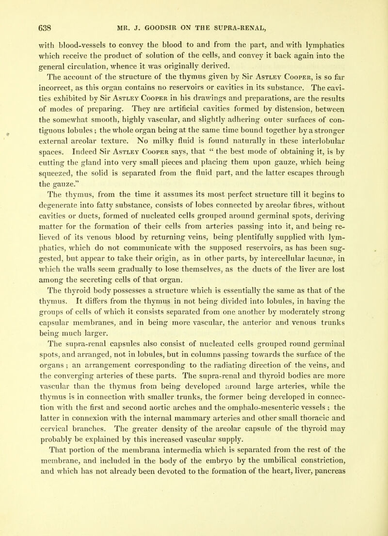 with blood-vessels to convey the blood to and from the part, and with lymphatics which receive the product of solution of the cells, and convey it back again into the general circulation, whence it was originally derived. The account of the structure of the thymus given by Sir Astley Cooper, is so far incorrect, as this organ contains no reservoirs or cavities in its substance. The cavi- ties exhibited by Sir Astley Cooper in his drawings and preparations, are the results of modes of preparing. They are artificial cavities formed by distension, between the somewhat smooth, highly vascular, and slightly adhering outer surfaces of con- tiguous lobules ; the whole organ being at the same time bound together by a stronger external areolar texture. No milky fluid is found naturally in these interlobular spaces. Indeed Sir Astley Cooper says, that  the best mode of obtaining it, is by cutting the gland into very small pieces and placing them upon gauze, which being- squeezed, the solid is separated from the fluid part, and the latter escapes through the gauze. The thymus, from the time it assumes its most perfect structure till it begins to degenerate into fatty substance, consists of lobes connected by areolar fibres, without cavities or ducts, formed of nucleated cells grouped around germinal spots, deriving matter for the formation of their cells from arteries passing into it, and being re- lieved of its venous blood by returning veins, being plentifully supplied with lym- phatics, which do not communicate with the supposed reservoirs, as has been sug- gested, but appear to take their origin, as in other parts, by intercellular lacunse, in which the walls seem gradually to lose themselves, as the ducts of the liver are lost among the secreting cells of that organ. The thyroid body possesses a structure which is essentially the same as that of the thymus. It differs from the thymus in not being divided into lobules, in having the groups of cells of which it consists separated from one another by moderately strong capsular membranes, and in being more vascular, the anterior and venous trunks being much larger. The supra-renal capsules also consist of nucleated cells grouped round germinal spots, and arranged, not in lobules, but in columns passing towards the surface of the organs ; an arrangement corresponding to the radiating direction of the veins, and the converging arteries of these parts. The supra-renal and thyroid bodies are more vascular than the thymus from being developed around large arteries, while the thymus is in connection with smaller trunks, the former being developed in connec- tion with the first and second aortic arches and the omphalo-mesenteric vessels ; the latter in connexion with the internal mammary arteries and other small thoracic and cervical branches. The greater density of the areolar capsule of the thyroid may probably be explained by this increased vascular supply. That portion of the membrana intermedia which is separated from the rest of the membrane, and included in the body of the embryo by the umbilical constriction, and which has not already been devoted to the formation of the heart, liver, pancreas