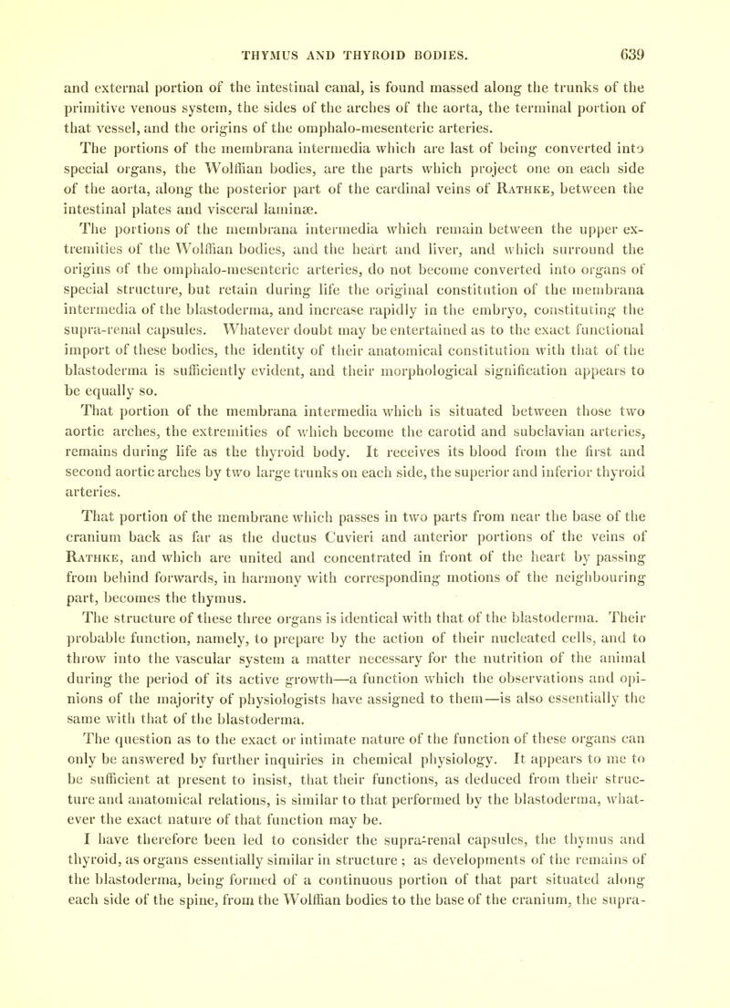 and external portion of the intestinal canal, is found massed along the trunks of the primitive venous system, the sides of the arches of the aorta, the terminal portion of that vessel, and the origins of the omphalo-mesenteric arteries. The portions of the membrana intermedia which are last of being converted into special organs, the Wolffian bodies, are the parts which project one on each side of the aorta, along the posterior part of the cardinal veins of Rathke, between the intestinal plates and visceral laminse. The portions of the membrana intermedia which remain between the upper ex- tremities of the Wolffian bodies, and the heart and liver, and which surround the origins of the omphalo-mesenteric arteries, do not become converted into organs of special structure, but retain during life the original constitution of the membrana intermedia of the blastoderma, and increase rapidly in the embryo, constituting the supra-renal capsules. Whatever doubt may be entertained as to the exact functional import of these bodies, the identity of their anatomical constitution with that of the blastoderma is sufficiently evident, and their morphological signification appears to be equally so. That portion of the membrana intermedia which is situated between those two aortic arches, the extremities of which become the carotid and subclavian arteries, remains during life as the thyroid body. It receives its blood from the first and second aortic arches by two large trunks on each side, the superior and inferior thyroid arteries. That portion of the membrane which passes in two parts from near the base of the cranium back as far as the ductus Cuvieri and anterior portions of the veins of Rathke, and which are united and concentrated in front of the heart by passing from behind forwards, in harmony with corresponding motions of the neighbouring part, becomes the thymus. The structure of these three organs is identical with that of the blastoderma. Their probable function, namely, to prepare by the action of their nucleated cells, and to throw into the vascular system a matter necessary for the nutrition of the animal during the period of its active growth—a function which the observations and opi- nions of the njajority of physiologists have assigned to them—is also essentially the same with that of the blastoderma. The question as to the exact or intimate nature of the function of these organs can only be answered by further inquiries in chemical physiology. It appears to me to be sufficient at present to insist, that their functions, as deduced frotn their struc- ture and anatomical relations, is similar to that performed by the blastoderma, what- ever the exact nature of that function may be. I have therefore been led to consider the supra-renal capsules, the thymus and thyroid, as organs essentially similar in structure ; as developments of the remains of the blastoderma, being formed of a continuous portion of that part situated along- each side of the spine, from the Wolffian bodies to the base of the cranium, the supra-