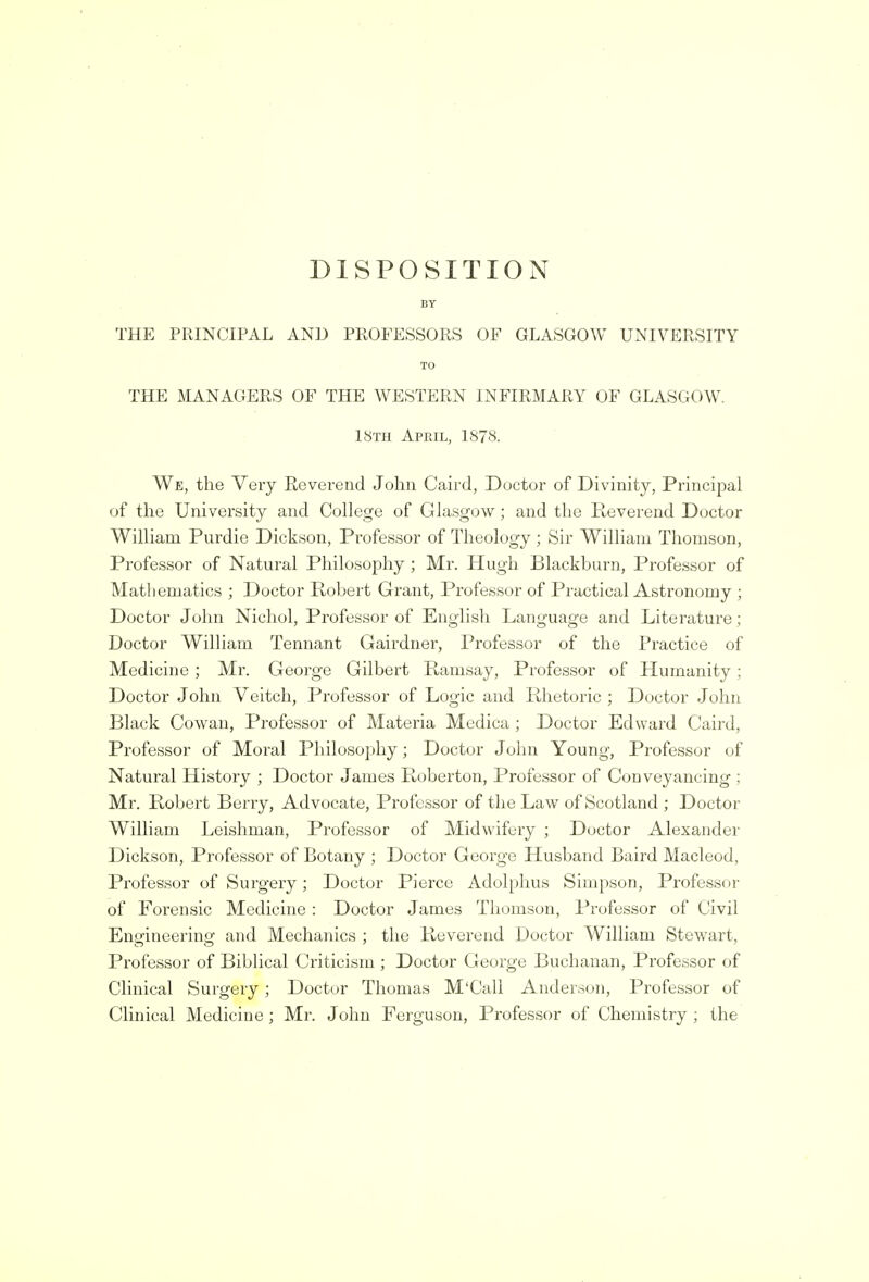 DISPOSITION BY THE PRINCIPAL AND PROFESSORS OF GLASGOW UNIVERSITY TO THE MANAGERS OF THE WESTERN INFIRMARY OF GLASGOW. 18th April, 1878. We, the Very Keverend John Caird, Doctor of Divinity, Principal of the University and College of Glasgow; and the Reverend Doctor William Purdie Dickson, Professor of Theology ; Sir William Thomson, Professor of Natural Philosophy ; Mr. Hugh Blackburn, Professor of Mathematics ; Doctor Robert Grant, Professor of Practical Astronomy ; Doctor John Nichol, Professor of English Language and Literature; Doctor William Tennant Gairdner, Professor of the Practice of Medicine ; Mr. George Gilbert Ramsay, Professor of Humanity ; Doctor John Veitch, Professor of Logic and Rhetoric ; Doctor John Black Cowan, Professor of Materia Medica ; Doctor Edward Caird, Professor of Moral Philosophy; Doctor John Young, Professor of Natural History ; Doctor James Roberton, Professor of Conveyancing ; Mr. Robert Berry, Advocate, Professor of the Law of Scotland ; Doctor William Leishman, Professor of Midwifery ; Doctor Alexander Dickson, Professor of Botany ; Doctor George Husband Baird Macleod, Professor of Surgery; Doctor Pierce Adolphus Simpson, Professor of Forensic Medicine : Doctor James Thomson, Professor of Civil Engineering and Mechanics ; the Reverend Doctor William Stewart, Professor of Biblical Criticism ; Doctor George Buchanan, Professor of Clinical Surgery; Doctor Thomas M'Call Anderson, Professor of Clinical Medicine ; Mr. John Ferguson, Professor of Chemistry ; the