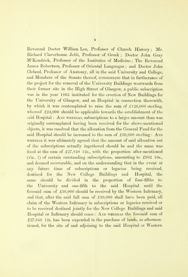 Reverend Doctor William Lee, Professor of Church History; Mr. Richard Claverhouse Jebb, Professor of Greek ; Doctor John Gray M'Kendrick, Professor of the Institutes of Medicine ; The Reverend James Robertson, Professor of Oriental Languages ; and Doctor John Cleland, Professor of Anatomy, all in the said University and College, and Members of the Senate thereof, considering that in furtherance of the project for the removal of the University Buildings westwards from their former site in the High Street of Glasgow, a public subscription was in the year 1865 instituted for the erection of New Buildings for the University of Glasgow, and an Hospital in connection therewith, by which it was contemplated to raise the sum of £120,000 sterling, whereof £24,000 should be applicable towards the establishment of the said Hospital : And whereas, subscriptions to a larger amount than was originally contemplated having been received for the above-mentioned objects, it was resolved that the allocation from the General Fund for the said Hospital should be increased to the sum of £30,000 sterling: And whereas it was ultimately agreed that the amount of said allocation out of the subscriptions actually ingathered should be and the same was fixed at the sum of £27,840 12s., with the proportion after-mentioned (viz.. 1) of certain outstanding subscriptions, amounting to £802 10s., and deemed recoverable, and on the understanding that in the event at any future time of subscriptions or legacies being received, destined for the New College Buildings and Hospital, the same should be divided in the proportion of four-fifths to the University and one-fifth to the said Hospital until the foresaid sum of £30,000 should be received by the Western Infirmary, and that, after the said full sum of £30,000 shall have been paid, all claim of the Western Infirmary in subscriptions or legacies received or to be received destined jointly for the New College Buildings and said Hospital or Infirmary should cease: And whereas the foresaid sum of £27,840 12s. has been expended in the purchase of lands, as aftermen- tioned, for the site of and adjoining to the said Hospital or Western