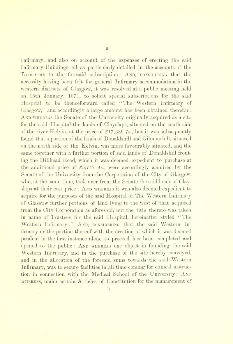 Infirmary, and also on account of the expenses of erecting the said Infirmary Buildings, all as particularly detailed in the accounts of the Treasurers to the foresaid subscription: And, considering that the necessity having been felt for general Infirmary accommodation in the western districts of Glasgow, it was resolved at a public meeting held on 18th January, 1871, to solicit special subscriptions for the said Hospital to be thenceforward called  The Western Infirmary of Glasgow, and accordingly a large amount has been obtained therefor : And whereas the Senate of the University originally acquired as a site for the said Hospital the lands of Clayslaps, situated on the south side of the river Kelvin, at the price of £17,389 7s., but it was subsequently found that a portion of the lands of Donaldshill and Gilmourhill, situated on the north side of the Kelvin, was more favourably situated, and the same together with a further portion of said lands of Donaldshill front- ing the Hillhead Road, which it was deemed expedient to purchase at the additional price of £5,747 4s., were accordingly acquired by the Senate of the University from the Corporation of the City of Glasgow, who, at the same time, took over from the Senate the said lands of Clay- slaps at their cost price ; And whereas it was also deemed expedient to acquire for the purposes of the said Hospital or The Western Infirmary of Glasgow further portions of land lying to the west of that acquired from the City Corporation as aforesaid, but the title thereto was taken in name of Trustees for the said Hospital, hereinafter styled  The Western Infirmary : And, considering that the said Western In- firmary or the portion thereof with the erection of which it was deemed prudent in the first instance alone to proceed has been completed and opened to the public : And whereas one object in founding the said Western Infirriary, and in the purchase of the site hereby conveyed, and in the allocation of the foresaid sums towards the said Western Infirmary, was to secure facilities in all time coming for clinical instruc- tion in connection with the Medical School of the University: And whereas, under certain Articles of Constitution for the management of B