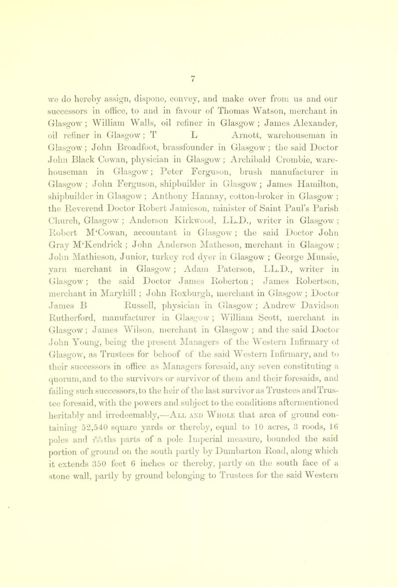 we do hereby assign, dispone, convey, and make over from us and our successors in office, to and in favour of Thomas Watson, merchant in Glasgow ; William Walls, oil refiner in Glasgow ; James Alexander, oil refiner in Glasgow; T L Arnott, warehouseman in Glasgow; John Broadfoot, brassfounder in Glasgow; the said Doctor John Black Cowan, physician in Glasgow; Archibald Crombie, ware- houseman in Glasgow; Peter Ferguson, brush manufacturer in Glasgow ; John Ferguson, shipbuilder in Glasgow; James Hamilton, shipbuilder in Glasgow ; Anthony Hannay, cotton-broker in Glasgow ; the Reverend Doctor Robert Jamieson, minister of Saint Paul's Parish Church, Glasgow ; Anderson Kirkwood, LL.D., writer in Glasgow ; Robert M'Cowan, accountant in Glasgow; the said Doctor John Gray M'Kendrick ; John Anderson Matheson, merchant in Glasgow ; John Mathieson, Junior, turkey red dyer in Glasgow ; George Munsie, yarn merchant in Glasgow; Adam Paterson, LL.D., writer in Glasgow; the said Doctor James Roberton ; James Robertson, merchant in Maryhill ; John Roxburgh, merchant in Glasgow; Doctor James B Russell, physician in Glasgow ; Andrew Davidson Rutherford, manufacturer in Glasgow; William Scott, merchant in Glasgow; James Wilson, merchant in Glasgow ; and the said Doctor John Young, being the present Managers of the Western Infirmary of Glasgow, as Trustees for behoof of the said Western Infirmary, and to their successors in office as Managers foresaid, any seven constituting a quorum, and to the survivors or survivor of them and their foresaids, and failino- such successors, to the heir of the last survivor as Trustees andTrus- tee foresaid, with the powers and subject to the conditions aftermentioned heritably and irredeemably,—All and Whole that area of ground con- taining 52,540 square yards or thereby, equal to 10 acres, 3 roods, 16 poles and Troths parts of a pole Imperial measure, bounded the said portion of ground on the south partly by Dumbarton Road, along which it extends 350 feet 6 inches or thereby, partly on the south face of a stone wall, partly by ground belonging to Trustees for the said Western