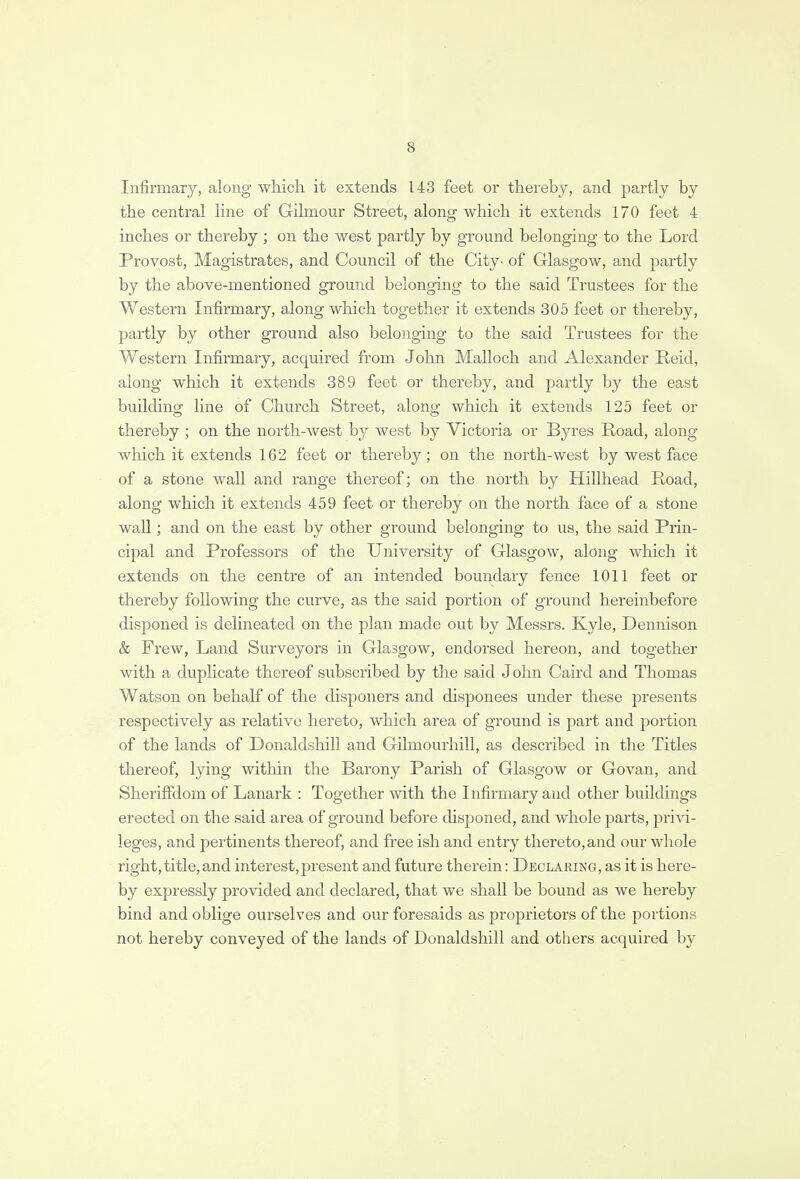 Infirmary, along which it extends 143 feet or thereby, and partly by the central line of Gilmour Street, along which it extends 170 feet 4 inches or thereby; on the west partly by ground belonging to the Lord Provost, Magistrates, and Council of the City- of Glasgow, and partly by the above-mentioned ground belonging to the said Trustees for the Western Infirmary, along which together it extends 305 feet or thereby, partly by other ground also belonging to the said Trustees for the Western Infirmary, acquired from John Malloch and Alexander Reid, along which it extends 389 feet or thereby, and partly by the east building line of Church Street, along which it extends 125 feet or thereby ; on the north-west by west by Victoria or Byres Road, along which it extends 162 feet or thereby; on the north-west by west face of a stone wall and range thereof; on the north by Hillhead Road, along which it extends 459 feet or thereby on the north face of a stone wall; and on the east by other ground belonging to us, the said Prin- cipal and Professors of the University of Glasgow, along which it extends on the centre of an intended boundary fence 1011 feet or thereby following the curve, as the said portion of ground hereinbefore disponed is delineated on the plan made out by Messrs. Kyle, Dennison & Frew, Land Surveyors in Glasgow, endorsed hereon, and together with a duplicate thereof subscribed by the said John Caird and Thomas Watson on behalf of the disponers and disponees under these presents respectively as relative hereto, which area of ground is part and portion of the lands of Donaldshill and Gilmourhill, as described in the Titles thereof, lying within the Barony Parish of Glasgow or Go van, and Sheriffdom of Lanark : Together with the Infirmary and other buildings erected on the said area of ground before disponed, and whole parts, privi- leges, and pertinents thereof, and free ish and entry thereto, and our whole right,title,and interest,present and future therein: Declaring, as it is here- by expressly provided and declared, that we shall be bound as we hereby bind and oblige ourselves and our foresaids as proprietors of the portions not hereby conveyed of the lands of Donaldshill and others acquired by