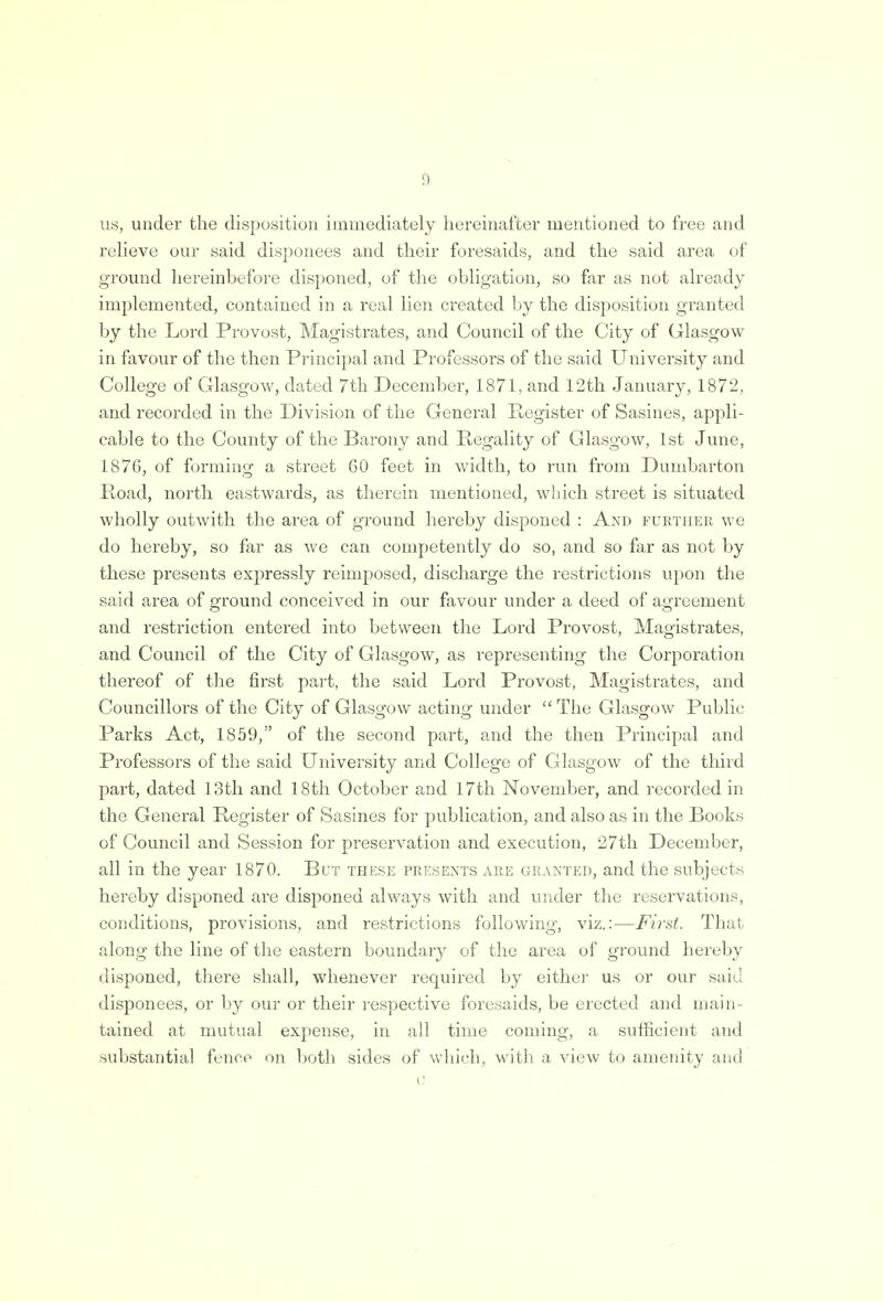 us, under the disposition immediately hereinafter mentioned to free and relieve our said disponees and their foresaids, and the said area of ground hereinbefore disponed, of the obligation, so far as not already implemented, contained in a real lien created by the disposition granted by the Lord Provost, Magistrates, and Council of the City of Glasgow in favour of the then Principal and Professors of the said University and College of Glasgow, dated 7th December, 1871, and 12th January, 1872, and recorded in the Division of the General Register of Sasines, appli- cable to the County of the Barony and Regality of Glasgow, 1st June, 1876, of forming a street 60 feet in width, to run from Dumbarton Road, north eastwards, as therein mentioned, which street is situated wholly out with the area of ground hereby disponed : And further we do hereby, so far as we can competently do so, and so far as not by these presents expressly reimposed, discharge the restrictions upon the said area of ground conceived in our favour under a deed of agreement and restriction entered into between the Lord Provost, Magistrates, and Council of the City of Glasgow, as representing the Corporation thereof of the first part, the said Lord Provost, Magistrates, and Councillors of the City of Glasgow acting under  The Glasgow Public Parks Act, 1859, of the second part, and the then Principal and Professors of the said University and College of Glasgow of the third part, dated 13th and 18th October and 17th November, and recorded in the General Register of Sasines for publication, and also as in the Books of Council and Session for preservation and execution, 27th December, all in the year 1870. But these presents are granted, and the subjects hereby disponed are disponed always with and under the reservations, conditions, provisions, and restrictions following, viz.:—First. That along the line of the eastern boundary of the area of ground hereby disponed, there shall, whenever required by either us or our said disponees, or by our or their respective foresaids, be erected and main- tained at mutual expense, in all time coming, a sufficient and substantial fence* on both sides of which, with a view to amenity and