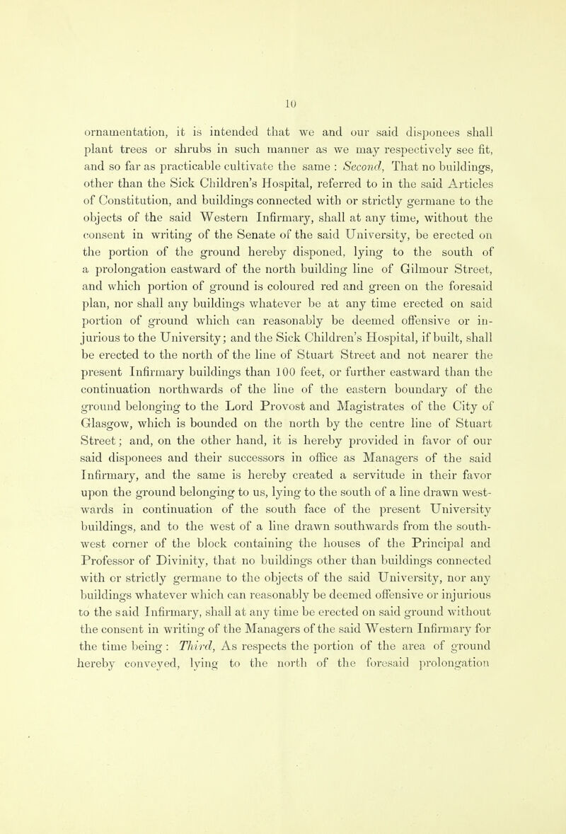 ornamentation, it is intended that we and our said disponees shall plant trees or shrubs in such manner as we may respectively see fit, and so far as practicable cultivate the same : Second, That no buildings, other than the Sick Children's Hospital, referred to in the said Articles of Constitution, and buildings connected with or strictly germane to the objects of the said Western Infirmary, shall at any time, without the consent in writing of the Senate of the said University, be erected on the portion of the ground hereby disponed, lying to the south of a prolongation eastward of the north building line of Gilmour Street, and which portion of ground is coloured red and green on the foresaid plan, nor shall any buildings whatever be at any time erected on said portion of ground which can reasonably be deemed offensive or in- jurious to the University; and the Sick Children's Hospital, if built, shall be erected to the north of the line of Stuart Street and not nearer the present Infirmary buildings than 100 feet, or further eastward than the continuation northwards of the line of the eastern boundary of the ground belonging to the Lord Provost and Magistrates of the City of Glasgow, which is bounded on the north by the centre line of Stuart Street; and, on the other hand, it is hereby provided in favor of our said disponees and their successors in office as Managers of the said Infirmary, and the same is hereby created a servitude in their favor upon the ground belonging to us, lying to the south of a line drawn west- wards in continuation of the south face of the present University buildings, and to the west of a line drawn southwards from the south- west corner of the block containing the houses of the Principal and Professor of Divinity, that no buildings other than buildings connected with or strictly germane to the objects of the said University, nor any buildings whatever which can reasonably be deemed offensive or injurious to the said Infirmary, shall at any time be erected on said ground without the consent in writing of the Managers of the said Western Infirmary for the time being : Third, As respects the portion of the area of ground hereby conveyed, lying to the north of the foresaid prolongation