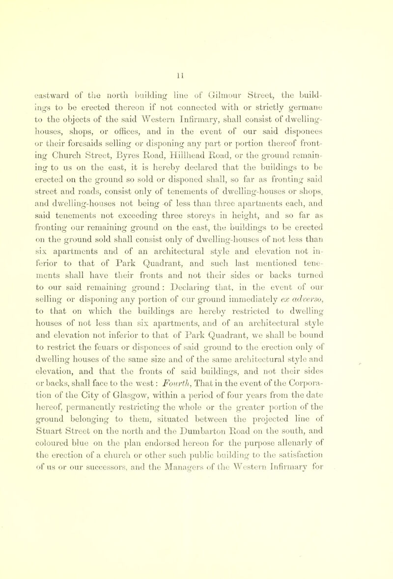 eastward of the north building line of Gilmour Street, the build- ings to be erected thereon if not connected with or strictly germane to the objects of the said Western Infirmary, shall consist of dwelling- houses, shops, or offices, and in the event of our said disponees or their foresaids selling or disponing any part or portion thereof front- ing Church Street, Byres Road, Hillhead Road, or the ground remain- ing to us on the east, it is hereby declared that the buildings to be erected on the ground so sold or disponed shall, so far as fronting said street and roads, consist only of tenements of dwelling-houses or shops, and dwelling-houses not being of less than three apartments each, and said tenements not exceeding three storeys in height, and so far as fronting our remaining ground on the east, the buildings to be erected on the ground sold shall consist only of dwelling-houses of not less than six apartments and of an architectural style and elevation not in- ferior to that of Park Quadrant, and such last mentioned tene- ments shall have their fronts and not their sides or backs turned to our said remaining ground : Declaring that, in the event of our selling or disponing any portion of our ground immediately ex adverso, to that on which the buildings are hereby restricted to dwelling houses of not less than six apartments, and of an architectural style and elevation not inferior to that of Park Quadrant, we shall be bound to restrict the feuars or disponees of said ground to the erection only of dwelling houses of the same size and of the same architectural style and elevation, and that the fronts of said buildings, and not their sides or backs, shall face to the west: Fourth, That in the event of the Corpora- tion of the City of Glasgow, within a period of four years from the date hereof, permanently restricting the whole or the greater portion of the ground belonging to them, situated between the projected line of Stuart Street on the north and the Dumbarton Road on the south, and coloured blue on the plan endorsed hereon for the purpose allenarly of the erection of a church or other such public building to the satisfaction of us or our successors, and the Managers of the Western Infirmary for