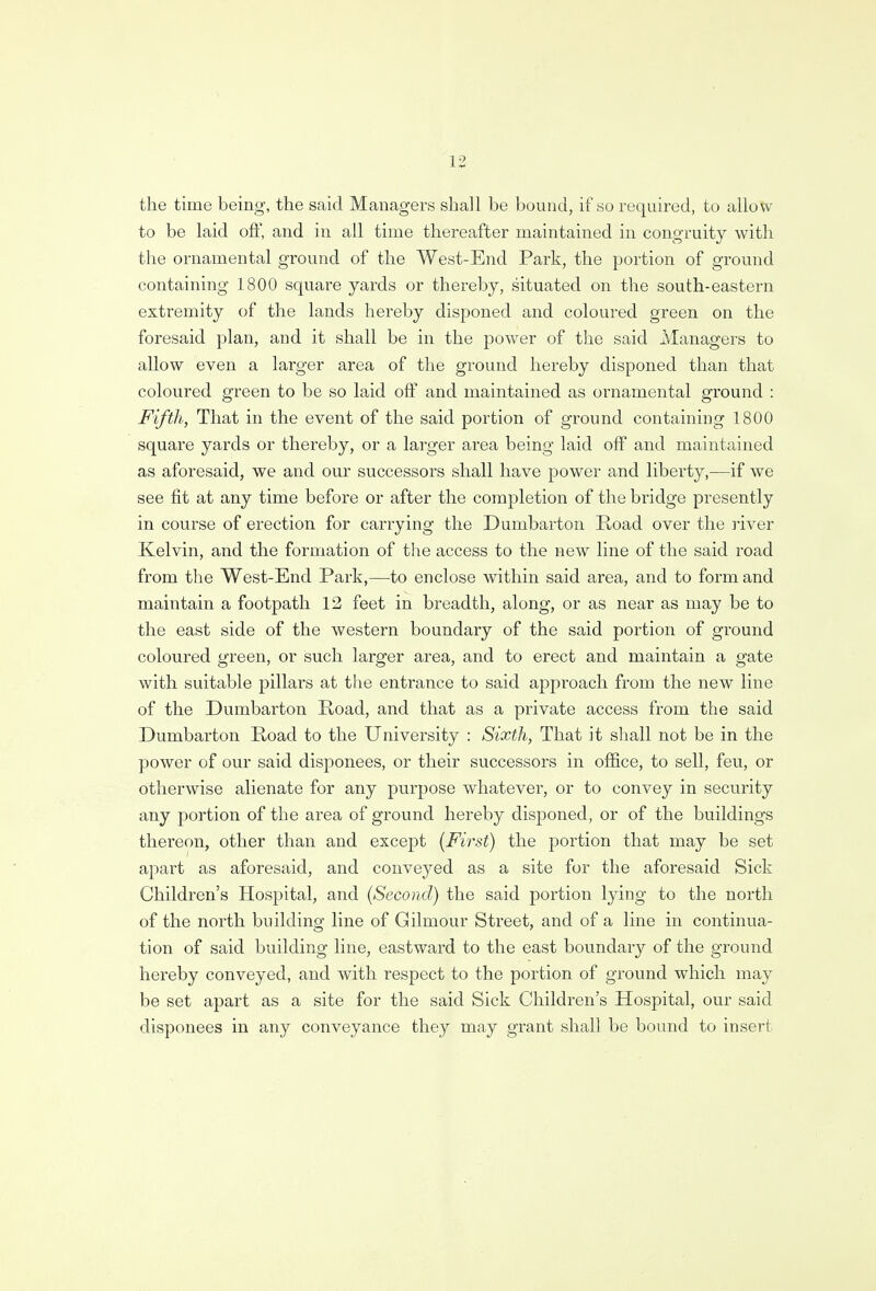 the time being, the said Managers shall be bound, if so required, to allow to be laid off, and in all time thereafter maintained in congruity with the ornamental ground of the West-End Park, the portion of ground containing 1800 square yards or thereby, situated on the south-eastern extremity of the lands hereby disponed and coloured green on the foresaid plan, and it shall be in the power of the said Managers to allow even a larger area of the ground hereby disponed than that coloured green to be so laid off and maintained as ornamental ground : Fifth, That in the event of the said portion of ground containing 1800 square yards or thereby, or a larger area being laid off and maintained as aforesaid, we and our successors shall have power and liberty,—if we see fit at any time before or after the completion of the bridge presently in course of erection for carrying the Dumbarton Road over the river Kelvin, and the formation of the access to the new line of the said road from the West-End Park,—to enclose within said area, and to form and maintain a footpath 12 feet in breadth, along, or as near as may be to the east side of the western boundary of the said portion of ground coloured green, or such larger area, and to erect and maintain a gate with suitable pillars at the entrance to said approach from the new line of the Dumbarton Road, and that as a private access from the said Dumbarton Road to the University : Sixth, That it shall not be in the power of our said disponees, or their successors in office, to sell, feu, or otherwise alienate for any purpose whatever, or to convey in security any portion of the area of ground hereby disponed, or of the buildings thereon, other than and except (First) the portion that may be set apart as aforesaid, and conveyed as a site for the aforesaid Sick Children's Hospital, and (Second) the said portion lying to the north of the north building line of Gilmour Street, and of a line in continua- tion of said building line, eastward to the east boundary of the ground hereby conveyed, and with respect to the portion of ground which may be set apart as a site for the said Sick Children's Hospital, our said disponees in any conveyance they may grant shall be bound to insert