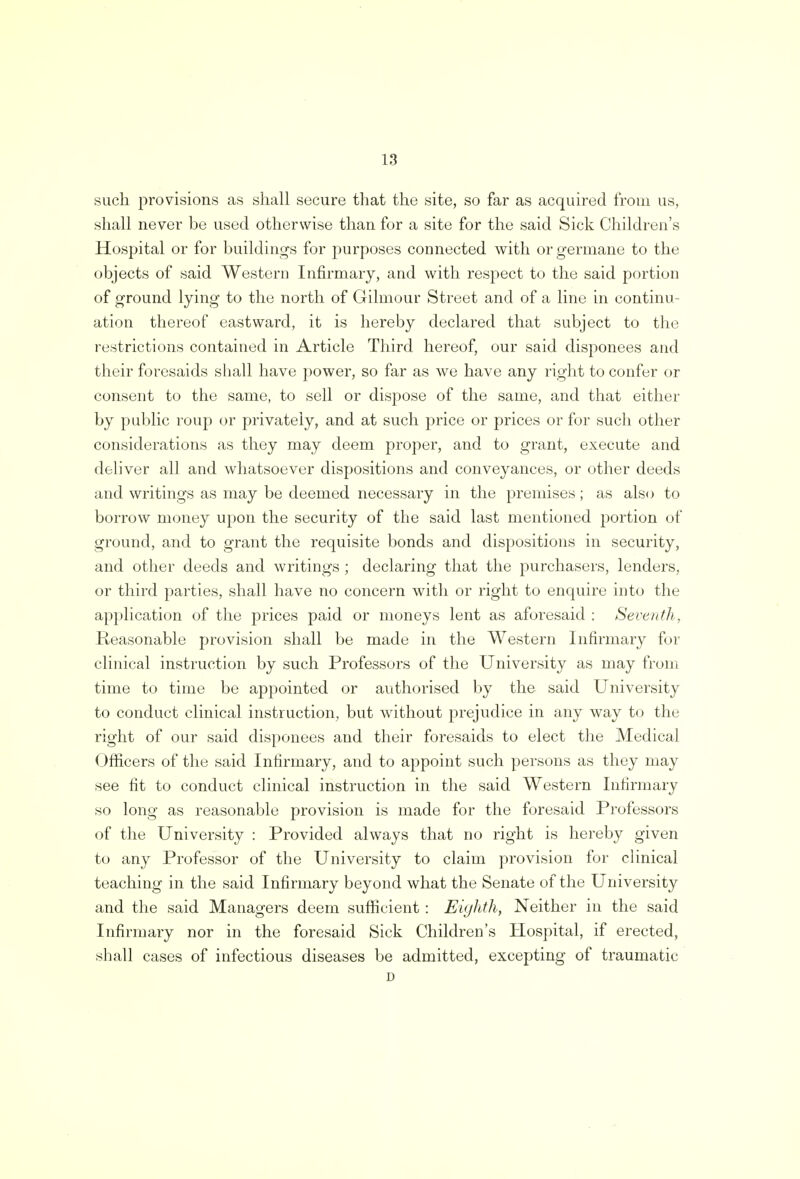 such provisions as shall secure that the site, so far as acquired from us, shall never be used otherwise than for a site for the said Sick Children's Hospital or for buildings for purposes connected with or germane to the objects of said Western Infirmary, and with respect to the said portion of ground lying to the north of Gilmour Street and of a line in continu- ation thereof eastward, it is hereby declared that subject to the restrictions contained in Article Third hereof, our said disponees and their foresaids shall have power, so far as we have any right to confer or consent to the same, to sell or dispose of the same, and that either by public roup or privately, and at such price or prices or for such other considerations as they may deem proper, and to grant, execute and deliver all and whatsoever dispositions and conveyances, or other deeds and writings as may be deemed necessary in the premises ; as also to borrow money upon the security of the said last mentioned portion of ground, and to grant the requisite bonds and dispositions in security, and other deeds and writings ; declaring that the purchasers, lenders, or third parties, shall have no concern with or right to enquire into the application of the prices paid or moneys lent as aforesaid : Seventh, Reasonable provision shall be made in the Western Infirmary for clinical instruction by such Professors of the University as may from time to time be appointed or authorised by the said University to conduct clinical instruction, but without prejudice in any way to the right of our said disponees and their foresaids to elect the Medical Officers of the said Infirmary, and to appoint such persons as they may see fit to conduct clinical instruction in the said Western Infirmary so long as reasonable provision is made for the foresaid Professors of the University : Provided always that no right is hereby given to any Professor of the University to claim provision for clinical teaching in the said Infirmary beyond what the Senate of the University and the said Managers deem sufficient: Eighth, Neither in the said Infirmary nor in the foresaid Sick Children's Hospital, if erected, shall cases of infectious diseases be admitted, excepting of traumatic D