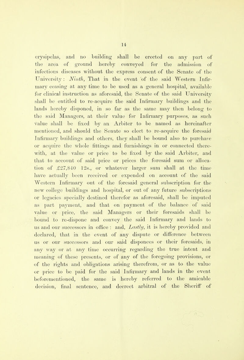 erysipelas, and no building shall be erected on any part of the area of ground hereby conveyed for the admission of infectious diseases without the express consent of the Senate of the University : Ninth, That in the event of the said Western Infir- mary ceasing at any time to be used as a general hospital, available for clinical instruction as aforesaid, the Senate of the said University shall be entitled to re-acquire the said Infirmary buildings and the lands hereby disponed, in so far as the same may then belong to the said Managers, at their value for Infirmary purposes, as such value shall be fixed by an Arbiter to be named as hereinafter mentioned, and should the Senate so elect to re-acquire the foresaid Infirmary buildings and others, they shall be bound also to purchase or acquire the whole fittings and furnishings in or connected there- with, at the value or price to be fixed by the said Arbiter, and that to account of said price or prices the foresaid sum or alloca- tion of £27,840 12s., or whatever larger sum shall at the time have actually been received or expended on account of the said Western Infirmary out of the foresaid general subscription for the new college buildings and hospital, or out of any future subscriptions or legacies specially destined therefor as aforesaid, shall be imputed as part payment, and that on payment of the balance of said value or price, the said Managers or their foresaids shall be bound to re-dispone and convey the said Infirmary and lands to us and our successors in office : and, Lastly, it is hereby provided and declared, that in the event of any dispute or difference between us or our successors and our said disponees or their foresaids, in any way or at any time occurring regarding the true intent and meaning of these presents, or of any of the foregoing provisions, or of the rights and obligations arising therefrom, or as to the value or price to be paid for the said Infirmary and lands in the event beforementioned, the same is hereby referred to the amicable decision, final sentence, and decreet arbitral of the Sheriff of