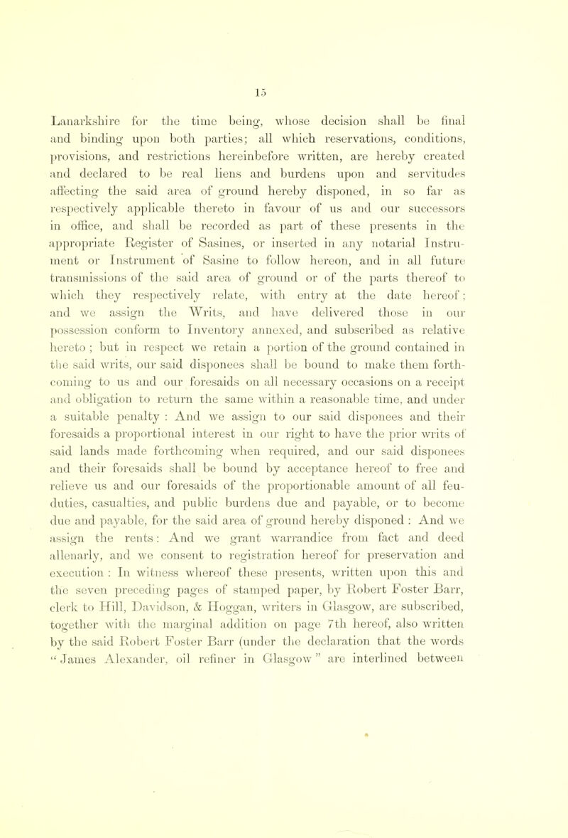 Lo Lanarkshire for the time being, whose decision shall be final and binding upon both parties; all which reservations, conditions, provisions, and restrictions hereinbefore written, are hereby created and declared to be real liens and burdens upon and servitudes affecting the said area of ground hereby disponed, in so far as respectively applicable thereto in favour of us and our successors in office, and shall be recorded as part of these presents in the appropriate Register of Sasines, or inserted in any notarial Instru- ment or Instrument of Sasine to follow hereon, and in all future transmissions of the said area of ground or of the parts thereof to which they respectively relate, with entry at the date hereof; and we assign the Writs, and have delivered those in our possession conform to Inventory annexed, and subscribed as relative hereto ; but in respect we retain a portion of the ground contained in the said writs, our said disponees shall be bound to make them forth- coming to us and our foresaids on all necessary occasions on a receipt and obligation to return the same within a reasonable time, and under a suitable penalty : And we assign to onr said disponees and their foresaids a proportional interest in onr right to have the prior writs of said lands made forthcoming when required, and our said disponees and their foresaids shall be bound by acceptance hereof to free and relieve us and our foresaids of the proportionable amount of all feu- duties, casualties, and public burdens due and payable, or to become due and payable, for the said area of ground hereby disponed : And we assign the rents: And we errant warrandice from fact and deed allenarly, and we consent to registration hereof for preservation and execution : In witness whereof these presents, written upon this and the seven preceding pages of stamped paper, by Robert Foster Barr, clerk to Hill, Davidson, & Hoggan, writers in Glasgow, are subscribed, together with the marginal addition on page 7th hereof, also written by the said Robert Foster Barr (under the declaration that the words  James Alexander, oil refiner in Glasgow are interlined between