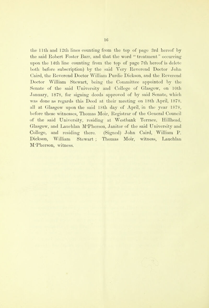 the 11th and 12th lines counting from the top of page 3rd hereof by the said Robert Foster Barr, and that the word  treatment occurring upon the 14th line counting from the top of page 7th hereof is delete both before subscription) by the said Very Reverend Doctor John Caird, the Reverend Doctor William Purdie Dickson, and the Reverend Doctor William Stewart, being the Committee appointed by the Senate of the said University and College of Glasgow, on 10th January, 1878, for signing deeds approved of by said Senate, which was done as regards this Deed at their meeting on 18th April, 1878, all at Glasgow upon the said 18th day of April, in the year 1878, before these witnesses, Thomas Moir, Registrar of the General Council of the said University, residing at Westbank Terrace, Hillhead, Glasgow, and Lauchlan M'Pherson, Janitor of the said University and College, and residing there. (Signed) John Caird, William P. Dickson, William Stewart ; Thomas Moir, witness, Lauchlan M'Pherson, witness.