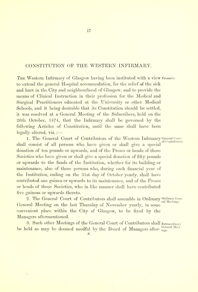 CONSTITUTION OF THE WESTEKN INFIRMAKY. The Western Infirmary of Glasgow having been instituted with a view Preamble, to extend the general Hospital accommodation, for the relief of the sick and hurt in the City and neighbourhood of Glasgow, and to provide the means of Clinical Instruction in their profession for the Medical and Surgical Practitioners educated at the University or other Medical Schools, and it being desirable that its Constitution should be settled, it was resolved at a General Meeting of the Subscribers, held on the 26th October, 1874, that the Infirmary shall be governed by the following Articles of Constitution, until the same shall have been legally altered, viz. :— 1. The General Court of Contributors of the Western Infirmary General Court . . . . of Contributors. shall consist of all persons who have given or shall give a special donation of ten pounds or upwards, and of the Preses or heads of those Societies who have given or shall give a special donation of fifty pounds or upwards to the funds of the Institution, whether for its building or maintenance, also of those persons who, during each financial year of the Institution, ending on the 31st day of October yearly, shall have contributed one guinea or upwards to its maintenance, and of the Preses or heads of those Societies, who in like manner shall have contributed five guineas or upwards thereto. 2. The General Court of Contributors shall assemble in Ordinary Ordinary Gene- J ral Meetings. General Meeting on the last Thursday of November yearly, in some convenient place within the City of Glasgow, to be fixed by the Managers aftermentioned. 3. Such other Meetings of the General Court of Contributors shall Extraordinary be held as may be deemed needful by the Board of Managers after General Meet- ings.