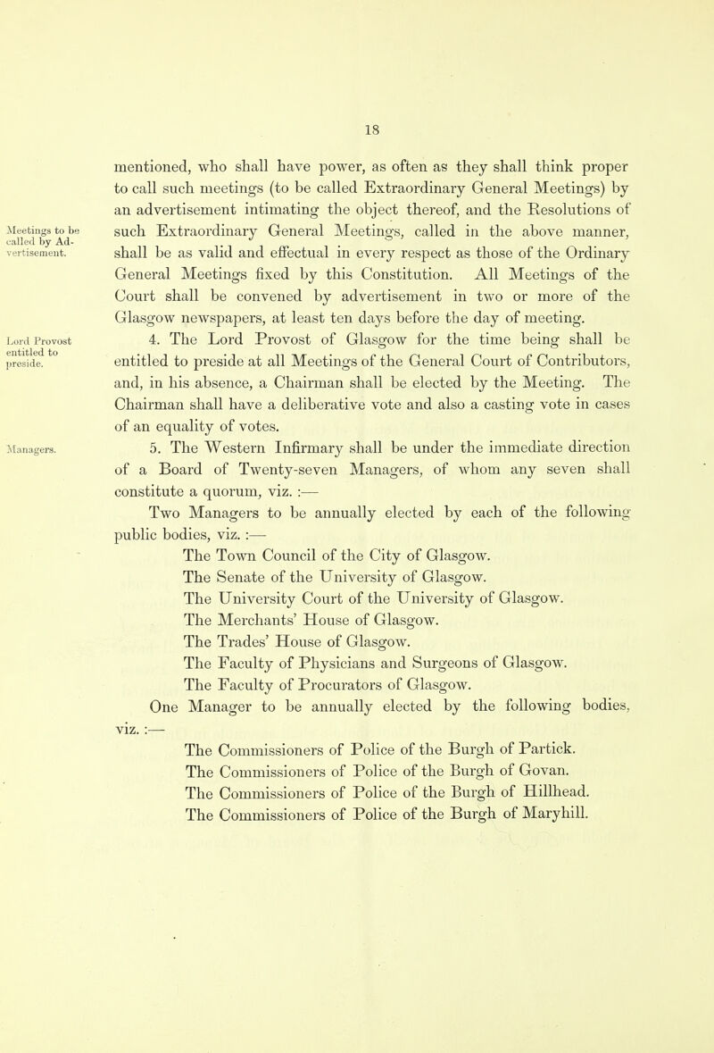 mentioned, who shall have power, as often as they shall think proper to call such meetings (to be called Extraordinary General Meetings) by an advertisement intimating the object thereof, and the Resolutions of such Extraordinary General Meetings, called in the above manner, shall be as valid and effectual in every respect as those of the Ordinary General Meetings fixed by this Constitution. All Meetings of the Court shall be convened by advertisement in two or more of the Glasgow newspapers, at least ten days before the day of meeting. 4. The Lord Provost of Glasgow for the time being shall be entitled to preside at all Meetings of the General Court of Contributors, and, in his absence, a Chairman shall be elected by the Meeting. The Chairman shall have a deliberative vote and also a casting vote in cases of an equality of votes. 5. The Western Infirmary shall be under the immediate direction of a Board of Twenty-seven Managers, of whom any seven shall constitute a quorum, viz. :— Two Managers to be annually elected by each of the following- public bodies, viz. :— The Town Council of the City of Glasgow. The Senate of the University of Glasgow. The University Court of the University of Glasgow. The Merchants' House of Glasgow. The Trades' House of Glasgow. The Faculty of Physicians and Surgeons of Glasgow. The Faculty of Procurators of Glasgow. One Manager to be annually elected by the following bodies, viz. :— The Commissioners of Police of the Burgh of Partick. The Commissioners of Police of the Burgh of Govan. The Commissioners of Police of the Burgh of Hillhead. The Commissioners of Police of the Burgh of Maryhill.