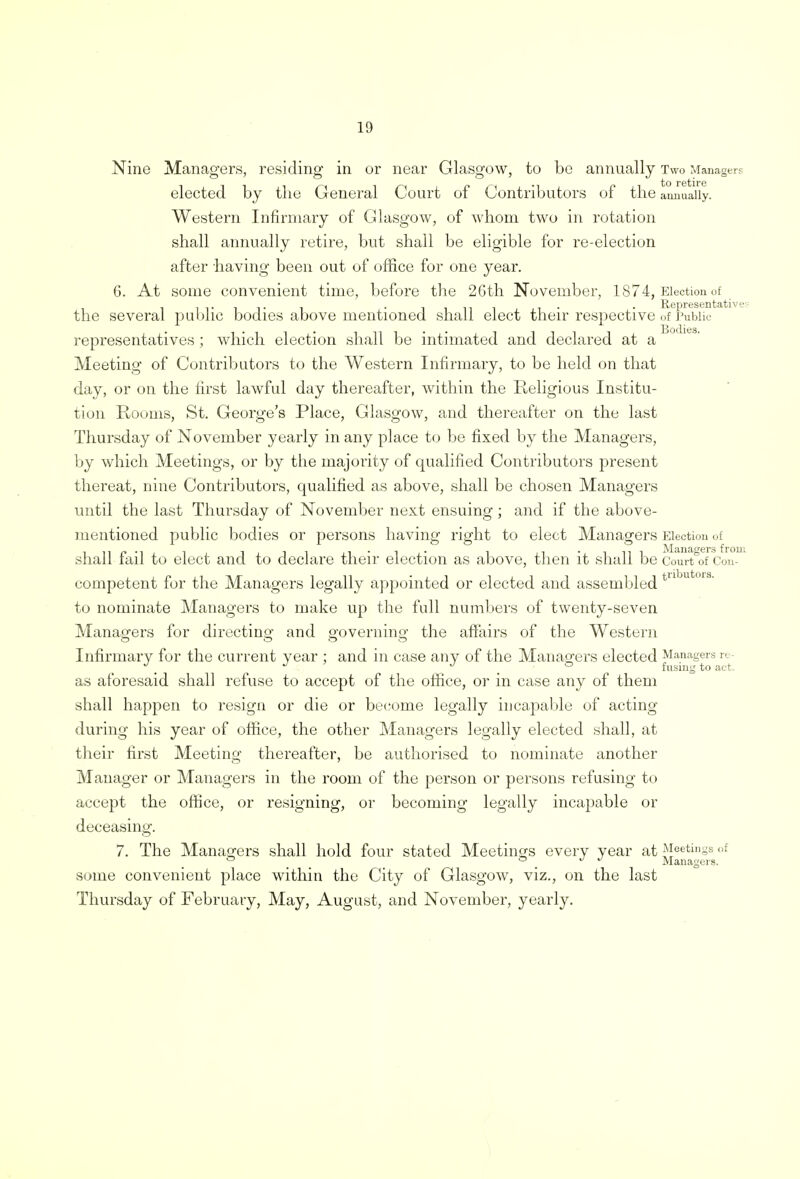 Nine Managers, residing in or near Glasgow, to be annually Two Managers • to retire elected by the General Court of Contributors of the annually. Western Infirmary of Glasgow, of whom two in rotation shall annually retire, but shall be eligible for re-election after having been out of office for one year. 6. At some convenient time, before the 26th November, 1874, Election of . . 11111 i- • Representative the several public bodies above mentioned shall elect their respective of Public representatives; which election shall be intimated and declared at a Meeting of Contributors to the Western Infirmary, to be held on that day, or on the first lawful day thereafter, within the Religious Institu- tion Rooms, St. George's Place, Glasgow, and thereafter on the last Thursday of November yearly in any place to be fixed by the Managers, by which Meetings, or by the majority of qualified Contributors present thereat, nine Contributors, qualified as above, shall be chosen Managers until the last Thursday of November next ensuing ; and if the above- mentioned public bodies or persons having right to elect Managers Election of shall fail to elect and to declare their election as above, then it shall be Court of Con- competent for the Managers legally appointed or elected and assembled tnbut01s to nominate Managers to make up the full numbers of twenty-seven Managers for directing and governing the affairs of the Western Infirmary for the current year : and in case any of the Managers elected Managers re- J _ J . fusing to act. as aforesaid shall refuse to accept of the office, or in case any of them shall happen to resign or die or become legally incapable of acting during his year of office, the other Managers legally elected shall, at their first Meeting thereafter, be authorised to nominate another Manager or Managers in the room of the person or persons refusing to accept the office, or resigning, or becoming legally incapable or deceasing. 7. The Managers shall hold four stated Meetings every year at Meetings of ° ° _ J J Managers. some convenient place within the City of Glasgow, viz., on the last Thursday of February, May, August, and November, yearly.