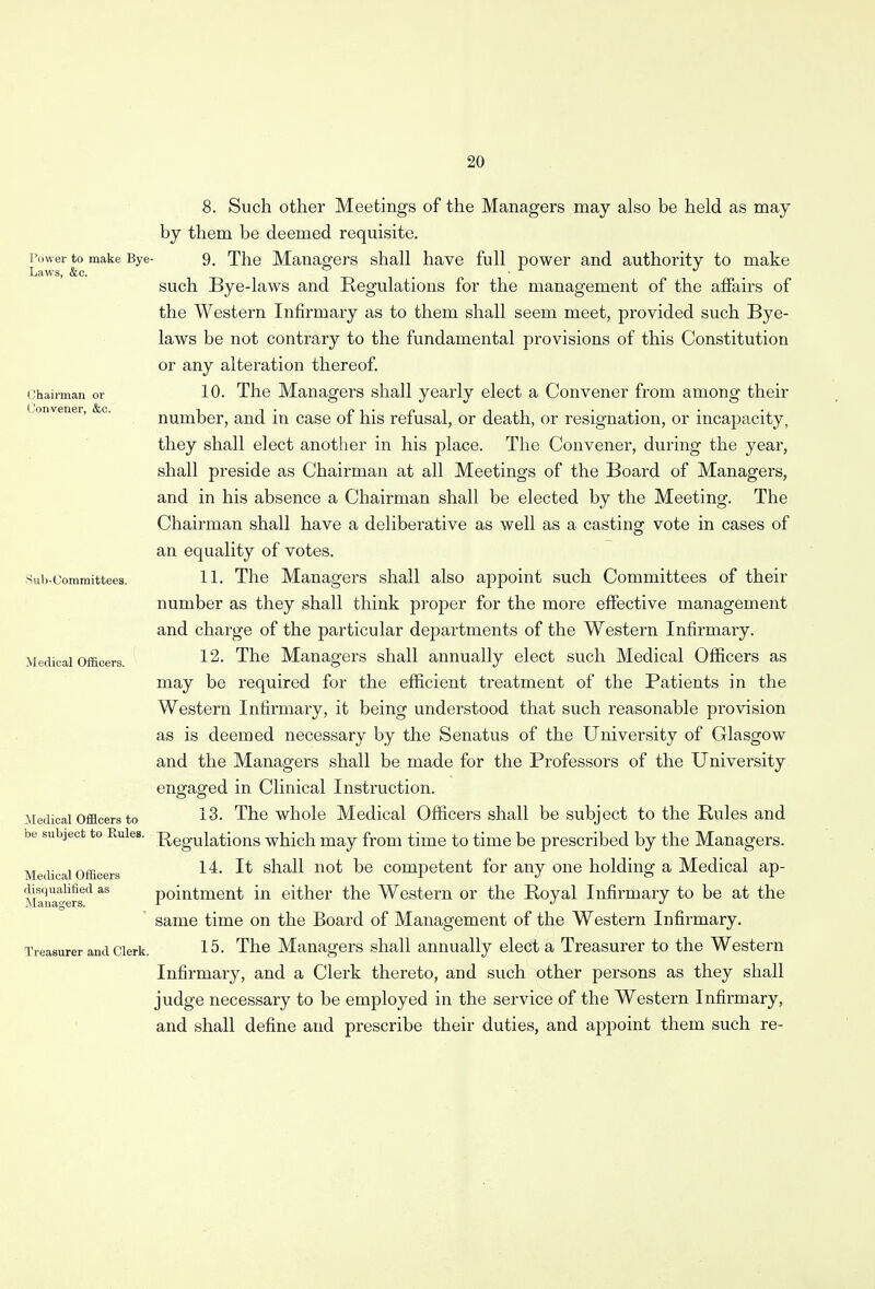 Power to make Bye Laws, &c. Chairman or Convener, &c. Sub-Committees. Medical Officers. Medical Officers to be subject to Rules. Medical Officers disqualified as Managers. Treasurer and Clerk. 8. Such other Meetings of the Managers may also be held as may by them be deemed requisite. 9. The Managers shall have full power and authority to make such Bye-laws and Regulations for the management of the affairs of the Western Infirmary as to them shall seem meet, provided such Bye- laws be not contrary to the fundamental provisions of this Constitution or any alteration thereof. 10. The Managers shall yearly elect a Convener from among their number, and in case of his refusal, or death, or resignation, or incapacity, they shall elect another in his place. The Convener, during the year, shall preside as Chairman at all Meetings of the Board of Managers, and in his absence a Chairman shall be elected by the Meeting. The Chairman shall have a deliberative as well as a casting vote in cases of an equality of votes. 11. The Managers shall also appoint such Committees of their number as they shall think proper for the more effective management and charge of the particular departments of the Western Infirmary. 12. The Managers shall annually elect such Medical Officers as may be required for the efficient treatment of the Patients in the Western Infirmary, it being understood that such reasonable provision as is deemed necessary by the Senatus of the University of Glasgow and the Managers shall be made for the Professors of the University engaged in Clinical Instruction. 13. The whole Medical Officers shall be subject to the Rules and Regulations which may from time to time be prescribed by the Managers. 14. It shall not be competent for any one holding a Medical ap- pointment in either the Western or the Royal Infirmary to be at the same time on the Board of Management of the Western Infirmary. 15. The Managers shall annually elect a Treasurer to the Western Infirmary, and a Clerk thereto, and such other persons as they shall judge necessary to be employed in the service of the Western Infirmary, and shall define and prescribe their duties, and appoint them such re-