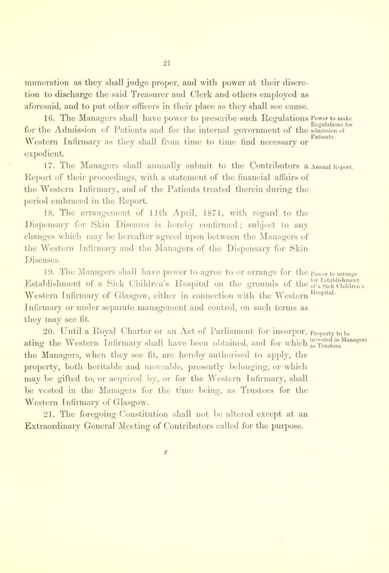 2] mime-ration as they shall judge proper, and with power at their discre- tion to discharge the said Treasurer and Clerk and others employed as aforesaid, and to put other officers in their place as they shall see cause. 16. The Managers shall have power to prescribe such Regulations Power to make p l a 1 • • pt-»- ir-i- 1 o Regulations for for the Admission of Patients and for the internal government of the admission of !P Jit 1611 fcs Western Infirmary as they shall from time to time find necessary or expedient. 17. The Managers shall annually submit to the Contributors a Annual Report. Report of their proceedings, with a statement of the financial affairs of the Western Infirmary, and of the Patients treated therein during the period embraced in the Report. 18. The arrangement of 11th April, 1871, with regard to the Dispensary for Skin Diseases is hereby confirmed; subject to any changes which may be hereafter agreed upon between the Managers of the Western Infirmary and the Managers of the Dispensary for Skin Diseases. 19. The Managers shall have power to agree to or arrange for the Power to arrange Establishment of a Sick Children's Hospital on the grounds of the oTa^sfck'cSidren Western Infirmary of Glasgow, either in connection with the Western HospitaL Infirmary or under separate management and control, on such terms as they may see fit. 20. Until a Royal Charter or an Act of Parliament for incorpor. property to be ating the Western Infirmary shall have been obtained, and for which aTTrusteesMana8 the Managers, when they see fit, are. hereby authorised to apply, the property, both heritable and moveable, presently belonging, or which may be gifted to, or acquired by, or for the Western Infirmary, shall be vested in the Managers for the time being, as Trustees for the Western Infirmary of Glasgow. 21. The foregoing Constitution shall not be altered except at an Extraordinary General Meeting of Contributors called for the purpose.