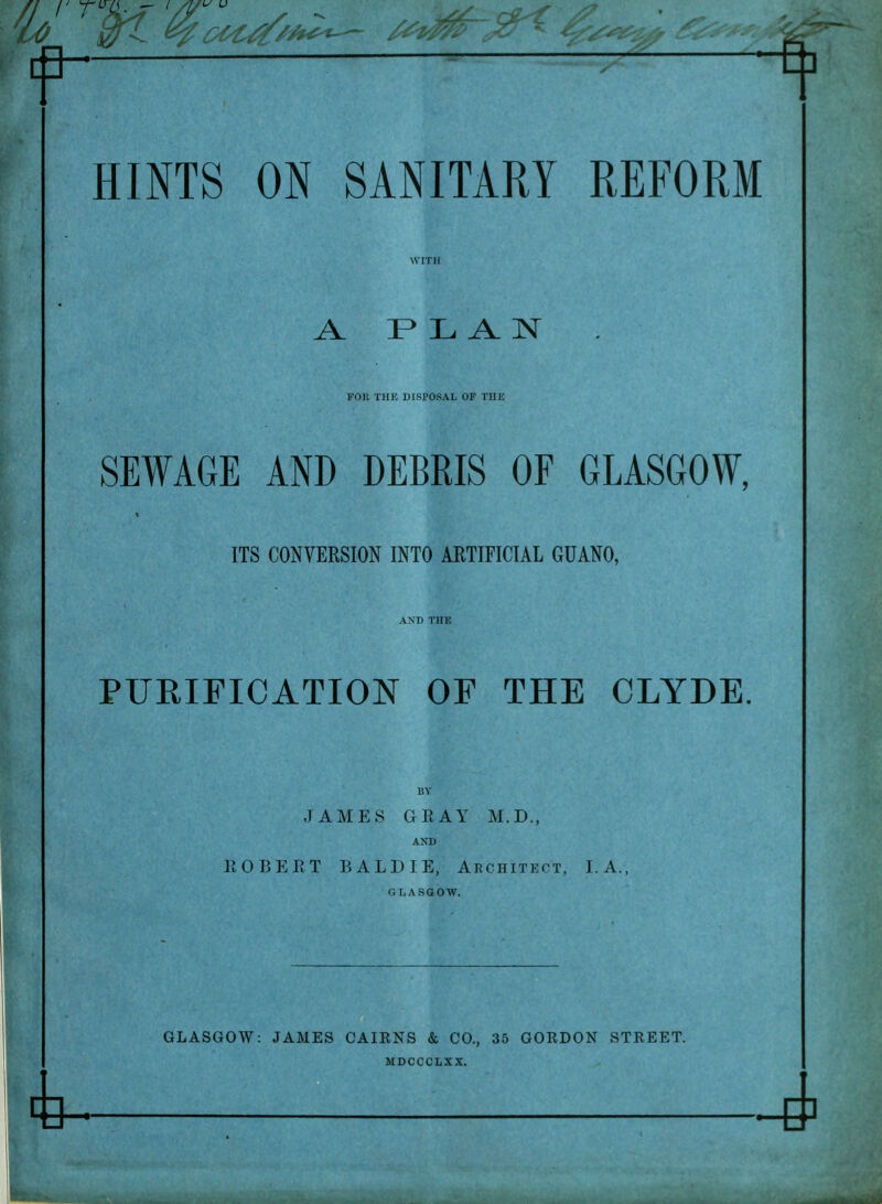 ^ PPT —'—^—-ft] HINTS ON SANITARY REFORM A FLAN FOR THE DISPOSAL OF THE SEWAGE AND DEBRIS OF GLASGOW, ITS CONVERSION INTO ARTIFICIAL GUANO, PURIFICATION OF THE CLYDE. BY JAMES GEAY M.D., AND EOBEET BALD IE, Architect, I. A., G L ASGOW. GLASGOW: JAMES CAIRNS & CO., 35 GORDON STREET. MDCCCLXX.