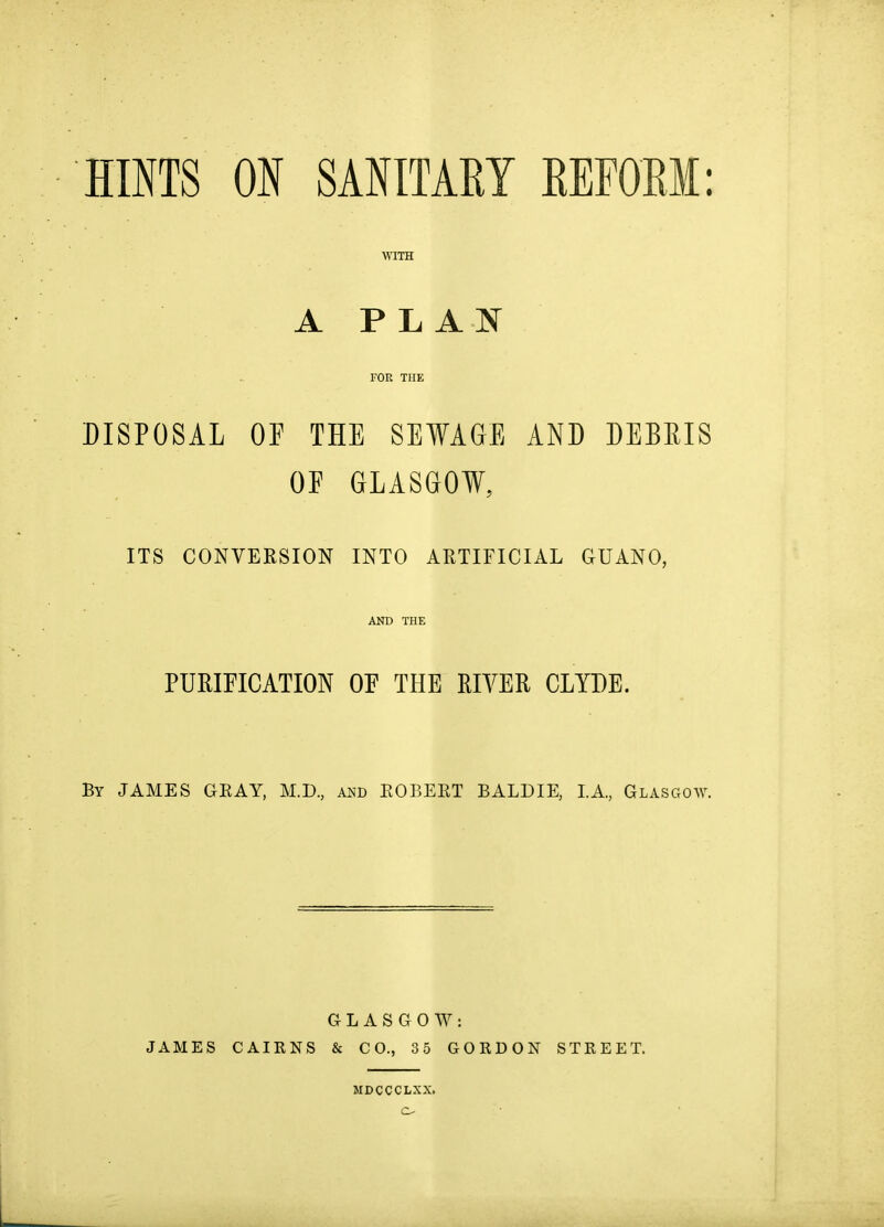 HINTS ON SANITAEY EEFORM: A P L A N FOR THE DISPOSAL OP THE SEWAGE AND DEBRIS OF GLASGOW, ITS CONVERSION INTO ARTIFICIAL GUANO, AND THE PURIFICATION or THE RIVER CLYDE. By JAMES GEAY, M.D, and EOBEET BALDIE, LA, Glasgoav. GLASGOW: JAMES CAIENS & CO., 35 GOKDON STREET.