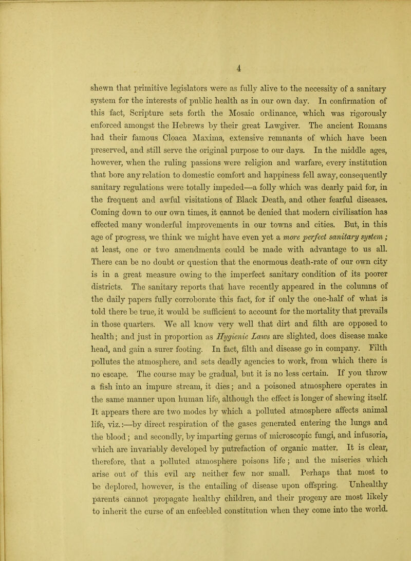 sbewn that primitive legislators were as fully alive to the necessity of a sanitary system for the interests of public health as in our own day. In confirmation of this fact, Scripture sets forth the Mosaic ordinance, which was rigorously enforced amongst the Hebrews by their great Lawgiver. The ancient Eomans had their famous Cloaca Maxima, extensive remnants of which have been preserved, and still serve the original purpose to our days. In the middle ages, however, when the ruling passions were religion and warfare, every institution that bore any relation to domestic comfort and happiness fell away, consequently sanitary regulations were totally impeded—a folly which was dearly paid for, in the frequent and awful visitations of Black Death, and other fearful diseases. Coming down to our own times, it cannot be denied that modern civilisation has effected many wonderful improvements in our towns and cities. But, in this age of progress, we think we might have even yet a more perfect sanitary system; at least, one or two amendments could be made with advantage to us all. There can be no doubt or question that the enormous death-rate of our own city is in a great measure owing to the imperfect sanitary condition of its poorer districts. The sanitary reports that have recently appeared in the columns of the daily papers fully corroborate this fact, for if only the one-half of what is told there be true, it would be siifficient to account for the mortality that prevails in those quarters. We all know very well that dirt and filth are opposed to health; and just in proportion as Hygienic Laws are slighted, does disease make head, and gain a surer footing. In fact, filth and disease go in company. Filth pollutes the atmosphere, and sets deadly agencies to Avork, from which there is no escape. The course may be gradual, but it is no less certain. If you throw a fish into an impure stream, it dies; and a poisoned atmosphere operates in the same manner upon human life, although the effect is longer of shewing itself. It appears there are two modes by which a polluted atmosphere affects animal life, viz.:—by direct respiration of the gases generated entering the lungs and the blood; and secondly, by imparting germs of microscopic fungi, and infusoria, which are invariably developed by putrefaction of organic matter. It is clear, therefore, that a polluted atmosphere poisons life; and the miseries which arise out of this evil arp neither few nor small. Perhaps that most to be deplored, however, is the entailing of disease upon offspring. Unhealthy parents cannot propagate healthy children, and their progeny are most likely to inherit the curse of an enfeebled constitution when they come into the world.