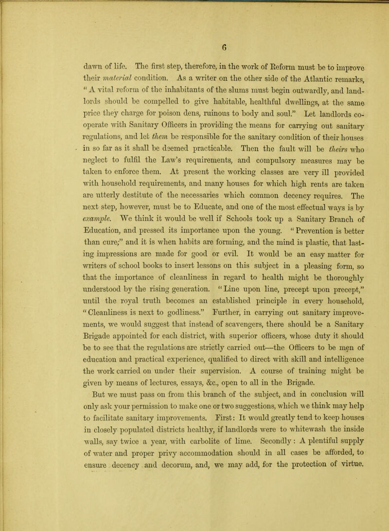 dawn of life. The first step, therefore, in the work of Eeform must be to improve their material condition. As a writer on the other side of the Atlantic remarks,  A vital reform of the inhabitants of the slums must begin outwardly, and land- lords should be compelled to give habitable, healthful dwellings, at the same price they charge for poison dens, ruinous to body and soul. Let landlords co- operate with Sanitary OfJ&cers in providing the means for carrying out sanitary regulations, and let them be responsible for the sanitary condition of their houses in so far as it shall be dsemed practicable. Then the fault will be theirs who neglect to fulfil the Law's requirements, and compulsory measures may be taken to enforce them. At present the working classes are very ill provided with household requirements, and many houses for which high rents are taken are utterly destitute of the necessaries which common decency requires. The next step, however, must be to Educate, and one of the most effectual ways is by example. We think it would be well if Schools took up a Sanitary Branch of Education, and pressed its importance upon the young.  Prevention is better than cure; and it is when habits are forming, and the mind is plastic, that last- ing impressions are made for good or evil. It would be an easy matter for writers of school books to insert lessons on this subject in a pleasing form, so that the importance of cleanliness in regard to health might be thoroughly understood by the rising generation.  Line upon line, precept upon precept, until the royal truth becomes an established principle in every household,  Cleanliness is next to godliness. Further, in carrying out sanitary improve- ments, we woTxld suggest that instead of scavengers, there should be a Sanitary Brigade appointed for each district, with superior officers, whose duty it should be to see that the regidations are strictly carried out—the Officers to be men of education and practical experience, qualified to direct with skill and intelligence the work carried on under their supervision. A course of training might be given by means of lectures, essays, &c., open to all in the Brigade. But we must pass on from this branch of the subject, and in conclusion will only ask your permission to make one or two suggestions, which we think may help to facilitate sanitary improvements. First: It would greatly tend to keep houses in closely populated districts healthy, if landlords were to whitewash the inside waUs, say twice a year, with carbolite of lime. Secondly : A plentiful supply of water and proper privy accommodation should in all cases be afforded, to ensiire . decency . and decorum, and, we may add, for the protection of virtue,