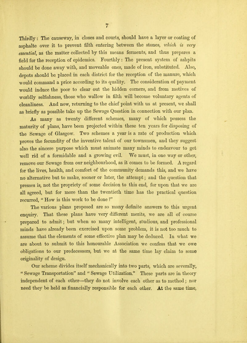 Thirdly: The causeway, in closes and courts, should have a layer or coating of asphalte over it to prevent filth entering between the stones, tohich is very essential, as the matter collected by this means ferments, and thus prepares a field for the reception of epidemics. Fourthly : The present system of ashpits should be done away with, and moveable ones, made of iron, substituted. Also, depots should be placed in each district for the reception of the manure, which would command a price according to its quality. The consideration of payment would induce the poor to clear out the hidden corners, and from motives of worldly selfishness, those who wallow in filth will become volimtary agents of cleanliness. And now, returning to the chief point with us at present, shall as briefly as possible take up the Sewage Question in connection with our plan. As many as twenty different schemes, many of which possess the maturity of plans, have been projected within these ten years for disposing of the Sewage of GlasgoAv. Two schemes a year is a rate of production which proves the fecundity of the inventive talent of our townsmen, and they suggest also the sincere purpose which must animate many minds to endeavour to get well rid of a formidable and a growing evil. We must, in one way or other, remove our Sewage from our neighbourhood, as it comes to be formed. A regard for the lives, health, and comfort of the community demands this, and we have no alternative but to make, sooner or later, the attempt; and the question that presses is, not the propriety of some decision to this end, for upon that we are all agreed, but for more than the twentieth time has the practical question recurred,  How is this work to be done ? The various plans proposed are so many definite answers to this iirgent enquiry. That these plans have very different merits, we are all of course prepared to admit; but when so many intelligent, studious, and professional minds have already been exercised upon some problem, it is not too much to assume that the elements of some effective plan may be deduced. In what we are about to submit to this honourable Association we confess that Ave owe obligations to our predecessors, but we at the same time lay claim to some originality of design. Our scheme divides itself mechanically into two parts, which are severally,  Sewage Transportation and  Sewage Utilization. These parts are in theory independent of each other—they do not involve each other as to method; nor need they be held as financially responsible for each other. At the same time.