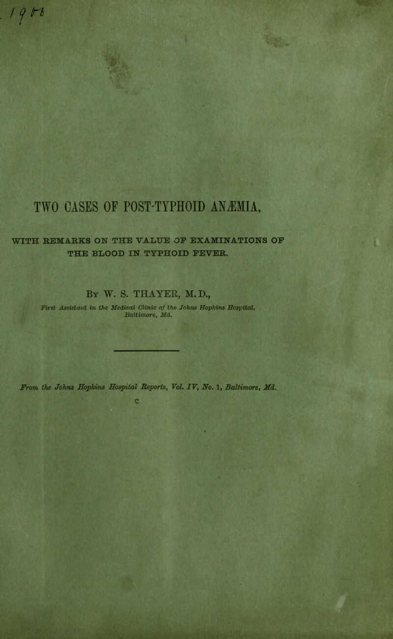 Iftl TWO CASES OF POST-TYPHOID ANEMIA, WITH REMARKS ON THE VALUE OP EXAMINATIONS OP THE BLOOD IN TYPHOID FEVER. By W. S. THAYER, M.D., First Assistant in the Medical Clinic of the Johns Hopkins Hospital, Baltimore, Md. From the Johns Hopkins Hospital Reports, Vol. IV, No. 1, Baltimore, Md. c