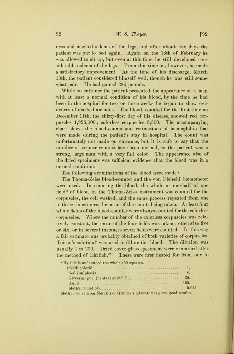 ness and marked oedema of the legs, and after about five days the patient was put to bed again. Again on the 13th of February he was allowed to sit up, but even at this time he still developed con- siderable oedema of the legs. From this time on, however, he made a satisfactory improvement. At the time of his discharge, March 13th, the patient considered himself well, though he was still some- what pale. He had gained 28 J pounds. While on entrance the patient presented the appearance of a man with at least a normal condition of his blood, by the time he had been in the hospital for two or three weeks he began to show evi- dences of marked anaemia. The blood, counted for the first time on December 11th, the thirty-first day of his disease, showed red cor- puscles 1,996,000; colorless corpuscles 5,500. The accompanying chart shows the blood-counts and estimations of haemoglobin that were made during the patient's stay in hospital. The count was unfortunately not made on entrance, but it is safe to say that the number of corpuscles must have been normal, as the patient was a strong, large man with a very full color. The appearance also of the dried specimens was sufficient evidence that the blood was in a normal condition. The following examinations of the blood were made : The Thoma-Zeiss blood-counter and the von Fleischl haemometer were used. In counting the blood, the whole or one-half of one field* of blood in the Thoma-Zeiss instrument was counted for the corpuscles, the cell washed, and the same process repeated from one to three times more, the mean of the counts being taken. At least four whole fields of the blood-counter were always counted for the colorless corpuscles. Where the number of the colorless corpuscles was rela- tively constant, the mean of the four fields was taken; otherwise five or six, or in several instances seven fields were counted. In this way a fair estimate was probably obtained of both varieties of corpuscles. Toison's solutionf was used to dilute the blood. The dilution was usually 1 to 200. Dried cover-glass specimens were examined after the method of Ehrlich.(2S) These were first heated for from one to *By this is understood the whole 400 squares. tSodii chloridi 1. Sodii sulphatis 8. Glycerini pur. (neutral at 30° C.) 30. Aquas -. 160. Methyl violet 5B 0.025 Methyl violet from Merck's or Grubler's laboratories gives good results.