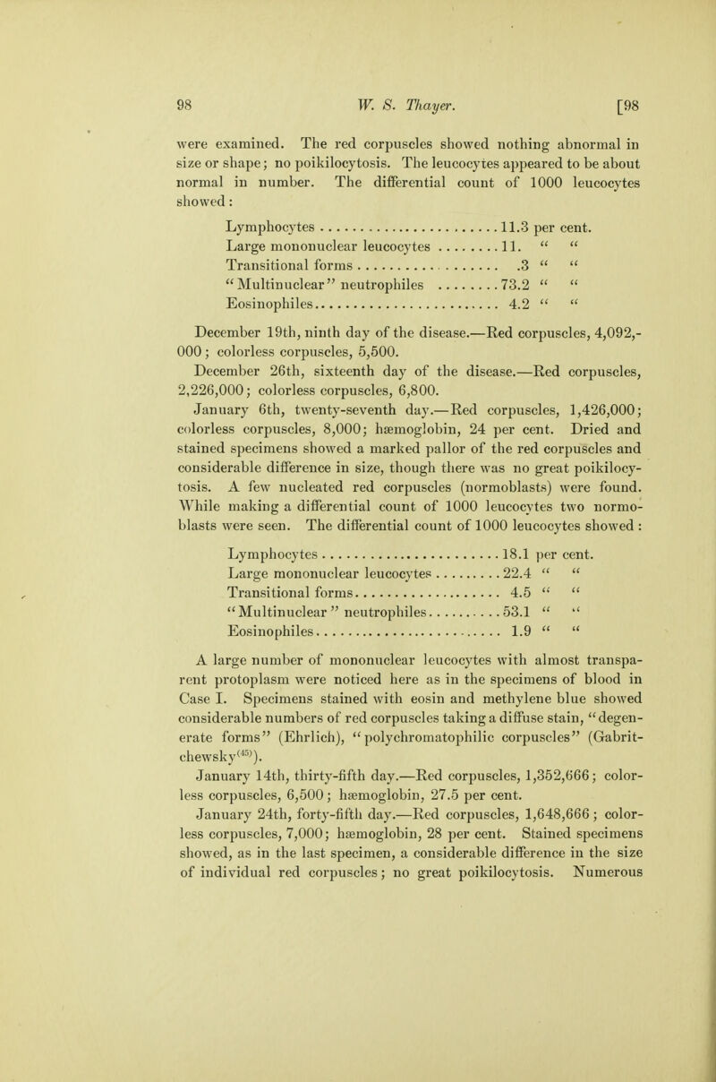 were examined. The red corpuscles showed nothing abnormal in size or shape; no poikilocytosis. The leucocytes appeared to be about normal in number. The differential count of 1000 leucocytes showed: Lymphocytes 11.3 per cent. Large mononuclear leucocytes 11.   Transitional forms 3   Multinuclear neutrophils 73.2   Eosinophils 4.2   December 19th, ninth day of the disease.—Red corpuscles, 4,092,- 000 ; colorless corpuscles, 5,500. December 26th, sixteenth day of the disease.—Red corpuscles, 2,226,000; colorless corpuscles, 6,800. January 6th, twenty-seventh day.—Red corpuscles, 1,426,000; colorless corpuscles, 8,000; haemoglobin, 24 per cent. Dried and stained specimens showed a marked pallor of the red corpuscles and considerable difference in size, though there was no great poikilocy- tosis. A few nucleated red corpuscles (normoblasts) were found. While making a differential count of 1000 leucocytes two normo- blasts were seen. The differential count of 1000 leucocytes showed : Lymphocytes 18.1 per cent. Large mononuclear leucocytes 22.4   Transitional forms 4.5   Multinuclear  neutrophiles 53.1   Eosinophils 1.9   A large number of mononuclear leucocytes with almost transpa- rent protoplasm were noticed here as in the specimens of blood in Case I. Specimens stained with eosin and methylene blue showed considerable numbers of red corpuscles taking a diffuse stain, degen- erate forms (Ehrlich), polychromatophilic corpuscles (Gabrit- chewsky(4D>). January 14th, thirty-fifth day.—Red corpuscles, 1,352,666; color- less corpuscles, 6,500; haemoglobin, 27.5 per cent. January 24th, forty-fifth day.—Red corpuscles, 1,648,666; color- less corpuscles, 7,000; haemoglobin, 28 per cent. Stained specimens showed, as in the last specimen, a considerable difference in the size of individual red corpuscles; no great poikilocytosis. Numerous