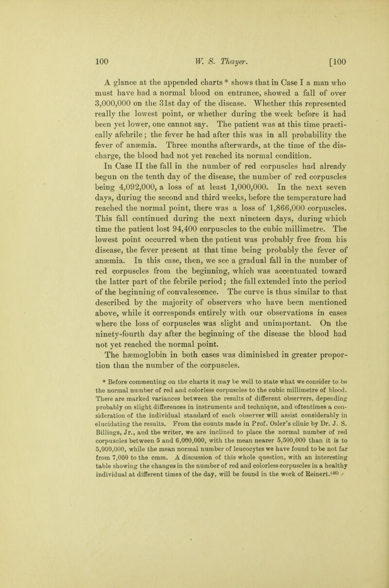 A glance at the appended charts * shows that in Case I a man who must have had a normal blood on entrance, showed a fall of over 3,000,000 on the 31st day of the disease. Whether this represented really the lowest point, or whether during the week before it had been yet lower, one cannot say. The patient was at this time practi- cally afebrile; the fever he had after this was in all probability the fever of anaemia. Three months afterwards, at the time of the dis- charge, the blood had not yet reached its normal condition. In Case II the fall in the number of red corpuscles had already begun on the tenth day of the disease, the number of red corpuscles being 4,092,000, a loss of at least 1,000,000. In the next seven days, during the second and third weeks, before the temperature had reached the normal point, there was a loss of 1,866,000 corpuscles. This fall continued during the next nineteen days, during which time the patient lost 94,400 corpuscles to the cubic millimetre. The lowest point occurred when the patient was probably free from his disease, the fever present at that time being probably the fever of ansemia. In this case, then, we see a gradual fall in the number of red corpuscles from the beginning, which was accentuated toward the latter part of the febrile period; the fall extended into the period of the beginning of convalescence. The curve is thus similar to that described by the majority of observers who have been mentioned above, while it corresponds entirely with our observations in cases where the loss of corpuscles was slight and unimportant. On the ninety-fourth day after the beginning of the disease the blood had not yet reached the normal point. The haemoglobin in both cases was diminished in greater propor- tion than the number of the corpuscles. * Before commenting on the charts it may be well to state what we consider to be the normal number of red and colorless corpuscles to the cubic millimetre of blood. There are marked variances between the results of different observers, depending probably on slight differences in instruments and technique, and oftentimes a con- sideration of the individual standard of each observer will assist considerably in elucidating the results. From the counts made in Prof. Osier's clinic by Dr. J. S. Billings, Jr., and the writer, we are inclined to place the normal number of red corpuscles between 5 and 6,000,000, with the mean nearer 5,500,000 than it is to 5,000,000, while the mean normal number of leucocytes we have found to be not far from 7,000 to the cmm. A discussion of this whole question, with an interesting table showing the changes in the number of red and colorless corpuscles in a healthy individual at different times of the day, will be found in the work of Reinert.(46)